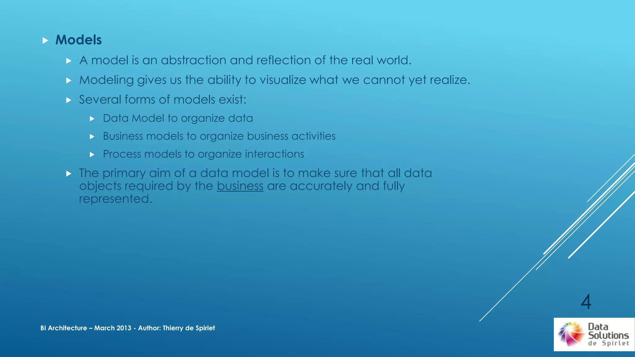  Models
 A model is an abstraction and reflection of the real world.
 Modeling gives us the ability to visualize what we cannot yet realize.
 Several forms of models exist:
 Data Model to organize data
 Business models to organize business activities
 Process models to organize interactions
 The primary aim of a data model is to make sure that all data
objects required by the business are accurately and fully
represented.
BI Architecture – March 2013 - Author: Thierry de Spirlet
4
 