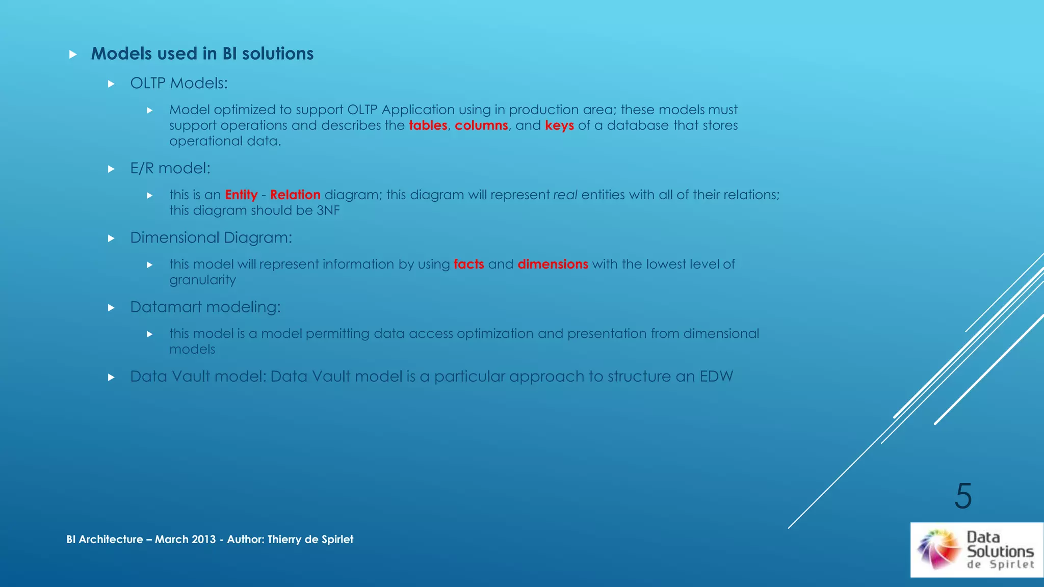  Models used in BI solutions
 OLTP Models:
 Model optimized to support OLTP Application using in production area; these models must
support operations and describes the tables, columns, and keys of a database that stores
operational data.
 E/R model:
 this is an Entity - Relation diagram; this diagram will represent real entities with all of their relations;
this diagram should be 3NF
 Dimensional Diagram:
 this model will represent information by using facts and dimensions with the lowest level of
granularity
 Datamart modeling:
 this model is a model permitting data access optimization and presentation from dimensional
models
 Data Vault model: Data Vault model is a particular approach to structure an EDW
BI Architecture – March 2013 - Author: Thierry de Spirlet
5
 