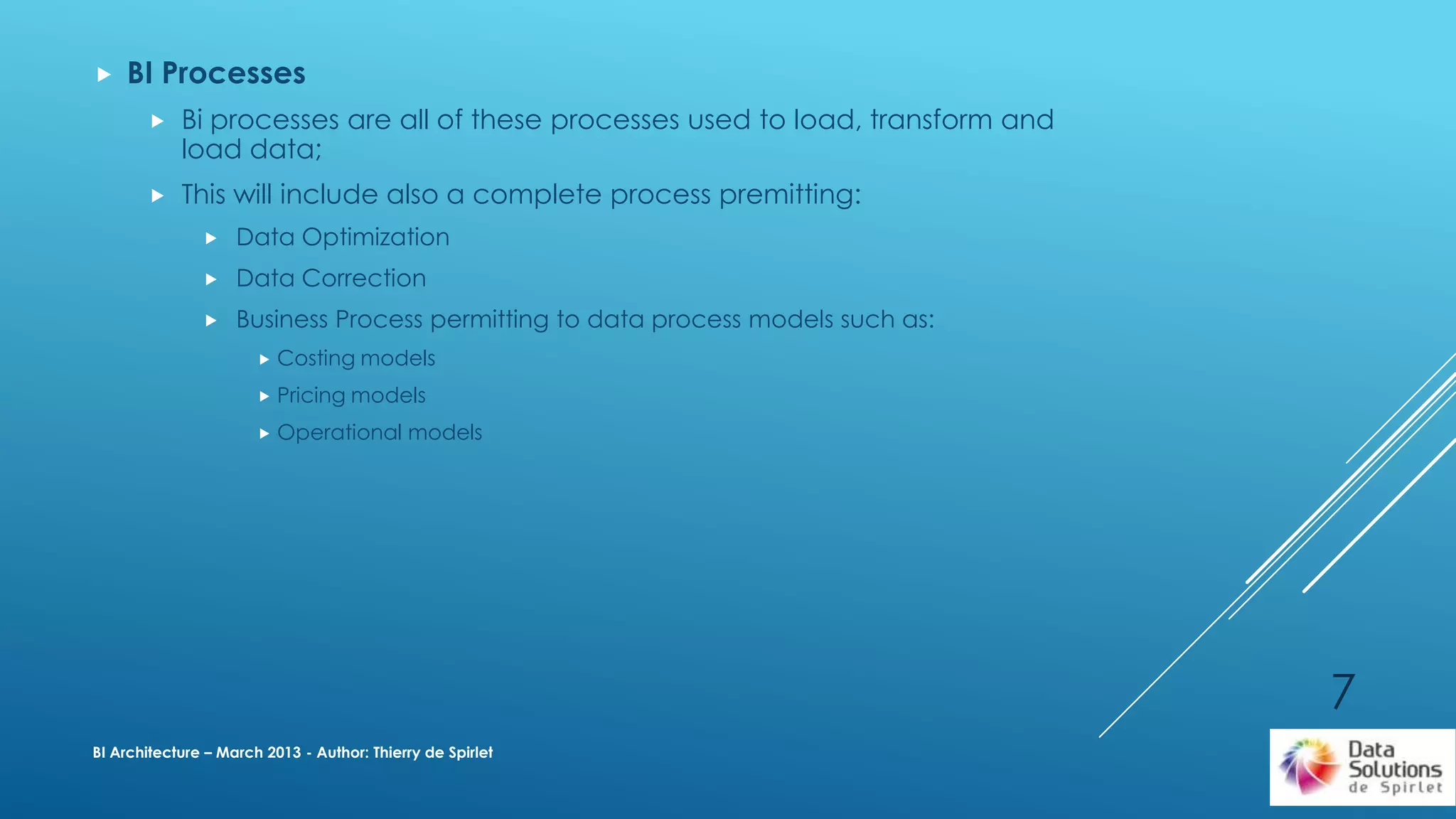  BI Processes
 Bi processes are all of these processes used to load, transform and
load data;
 This will include also a complete process premitting:
 Data Optimization
 Data Correction
 Business Process permitting to data process models such as:
 Costing models
 Pricing models
 Operational models
BI Architecture – March 2013 - Author: Thierry de Spirlet
7
 
