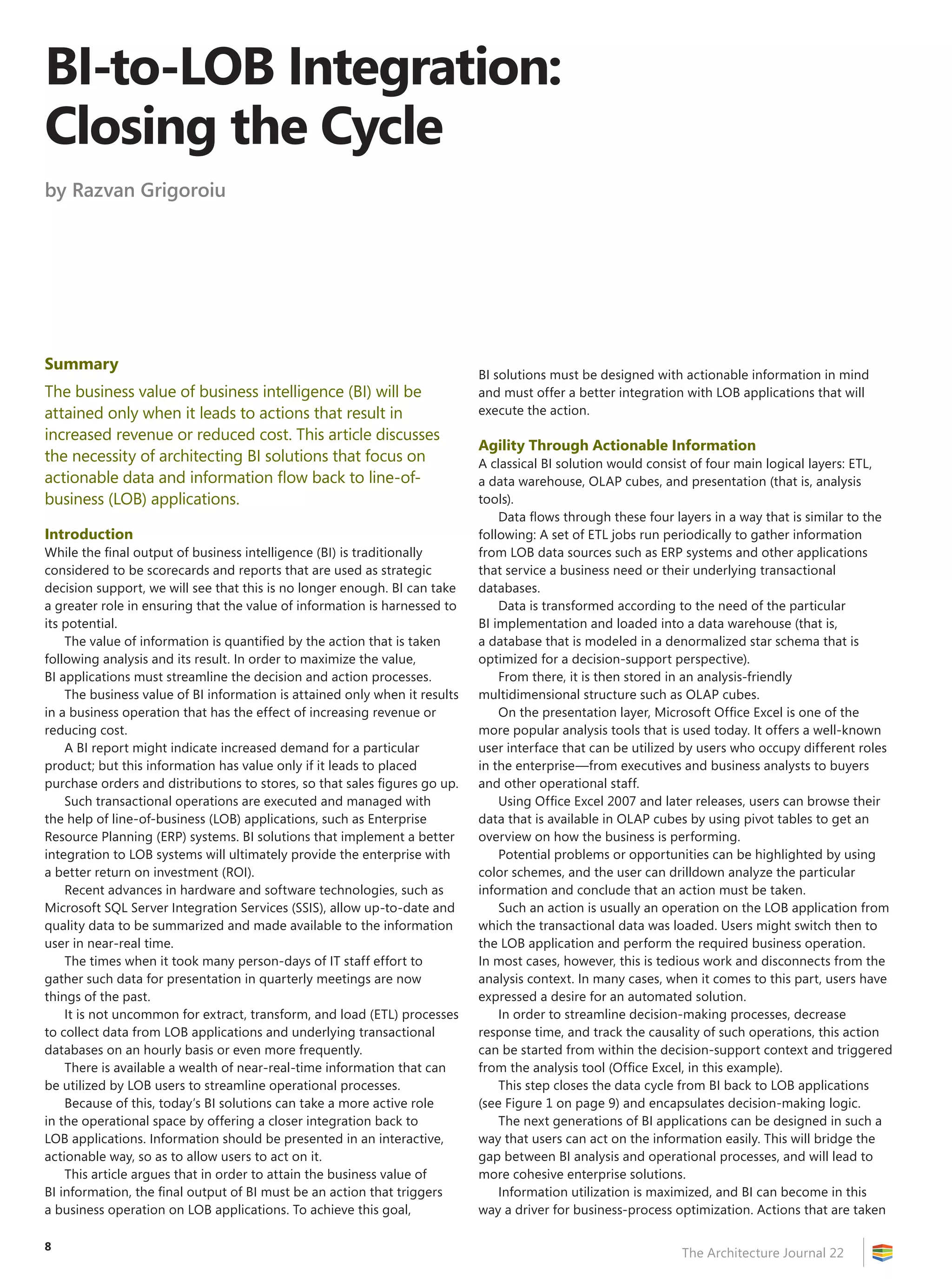 BI-to-LOB Integration:
Closing the Cycle
by Razvan Grigoroiu




Summary
                                                                            BI solutions must be designed with actionable information in mind
The business value of business intelligence (BI) will be                    and must offer a better integration with LOB applications that will
attained only when it leads to actions that result in                       execute the action.
increased revenue or reduced cost. This article discusses
                                                                            Agility Through Actionable Information
the necessity of architecting BI solutions that focus on                    A classical BI solution would consist of four main logical layers: ETL,
actionable data and information flow back to line-of-                       a data warehouse, OLAP cubes, and presentation (that is, analysis
business (LOB) applications.                                                tools).
                                                                                Data flows through these four layers in a way that is similar to the
Introduction                                                                following: A set of ETL jobs run periodically to gather information
While the final output of business intelligence (BI) is traditionally       from LOB data sources such as ERP systems and other applications
considered to be scorecards and reports that are used as strategic          that service a business need or their underlying transactional
decision support, we will see that this is no longer enough. BI can take    databases.
a greater role in ensuring that the value of information is harnessed to        Data is transformed according to the need of the particular
its potential.                                                              BI implementation and loaded into a data warehouse (that is,
    The value of information is quantified by the action that is taken      a database that is modeled in a denormalized star schema that is
following analysis and its result. In order to maximize the value,          optimized for a decision-support perspective).
BI applications must streamline the decision and action processes.              From there, it is then stored in an analysis-friendly
    The business value of BI information is attained only when it results   multidimensional structure such as OLAP cubes.
in a business operation that has the effect of increasing revenue or            On the presentation layer, Microsoft Office Excel is one of the
reducing cost.                                                              more popular analysis tools that is used today. It offers a well-known
    A BI report might indicate increased demand for a particular            user interface that can be utilized by users who occupy different roles
product; but this information has value only if it leads to placed          in the enterprise—from executives and business analysts to buyers
purchase orders and distributions to stores, so that sales figures go up.   and other operational staff.
    Such transactional operations are executed and managed with                 Using Office Excel 2007 and later releases, users can browse their
the help of line-of-business (LOB) applications, such as Enterprise         data that is available in OLAP cubes by using pivot tables to get an
Resource Planning (ERP) systems. BI solutions that implement a better       overview on how the business is performing.
integration to LOB systems will ultimately provide the enterprise with          Potential problems or opportunities can be highlighted by using
a better return on investment (ROI).                                        color schemes, and the user can drilldown analyze the particular
    Recent advances in hardware and software technologies, such as          information and conclude that an action must be taken.
Microsoft SQL Server Integration Services (SSIS), allow up-to-date and          Such an action is usually an operation on the LOB application from
quality data to be summarized and made available to the information         which the transactional data was loaded. Users might switch then to
user in near-real time.                                                     the LOB application and perform the required business operation.
    The times when it took many person-days of IT staff effort to           In most cases, however, this is tedious work and disconnects from the
gather such data for presentation in quarterly meetings are now             analysis context. In many cases, when it comes to this part, users have
things of the past.                                                         expressed a desire for an automated solution.
    It is not uncommon for extract, transform, and load (ETL) processes         In order to streamline decision-making processes, decrease
to collect data from LOB applications and underlying transactional          response time, and track the causality of such operations, this action
databases on an hourly basis or even more frequently.                       can be started from within the decision-support context and triggered
    There is available a wealth of near-real-time information that can      from the analysis tool (Office Excel, in this example).
be utilized by LOB users to streamline operational processes.                   This step closes the data cycle from BI back to LOB applications
    Because of this, today’s BI solutions can take a more active role       (see Figure 1 on page 9) and encapsulates decision-making logic.
in the operational space by offering a closer integration back to               The next generations of BI applications can be designed in such a
LOB applications. Information should be presented in an interactive,        way that users can act on the information easily. This will bridge the
actionable way, so as to allow users to act on it.                          gap between BI analysis and operational processes, and will lead to
    This article argues that in order to attain the business value of       more cohesive enterprise solutions.
BI information, the final output of BI must be an action that triggers          Information utilization is maximized, and BI can become in this
a business operation on LOB applications. To achieve this goal,             way a driver for business-process optimization. Actions that are taken

8
                                                                                                               The Architecture Journal 22
 