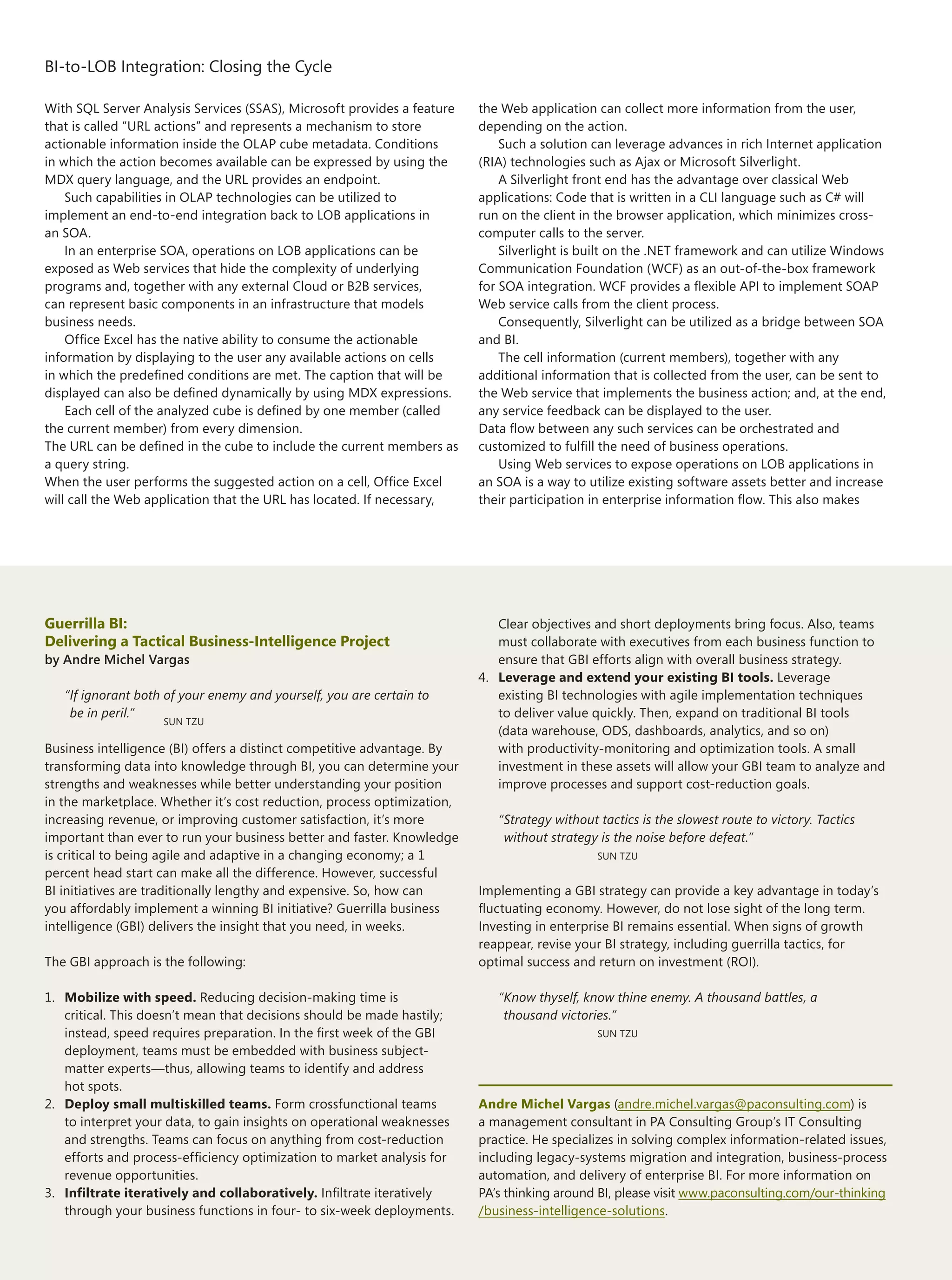 BI-to-LOB Integration: Closing the Cycle

With SQL Server Analysis Services (SSAS), Microsoft provides a feature   the Web application can collect more information from the user,
that is called “URL actions” and represents a mechanism to store         depending on the action.
actionable information inside the OLAP cube metadata. Conditions             Such a solution can leverage advances in rich Internet application
in which the action becomes available can be expressed by using the      (RIA) technologies such as Ajax or Microsoft Silverlight.
MDX query language, and the URL provides an endpoint.                        A Silverlight front end has the advantage over classical Web
    Such capabilities in OLAP technologies can be utilized to            applications: Code that is written in a CLI language such as C# will
implement an end-to-end integration back to LOB applications in          run on the client in the browser application, which minimizes cross-
an SOA.                                                                  computer calls to the server.
    In an enterprise SOA, operations on LOB applications can be              Silverlight is built on the .NET framework and can utilize Windows
exposed as Web services that hide the complexity of underlying           Communication Foundation (WCF) as an out-of-the-box framework
programs and, together with any external Cloud or B2B services,          for SOA integration. WCF provides a flexible API to implement SOAP
can represent basic components in an infrastructure that models          Web service calls from the client process.
business needs.                                                              Consequently, Silverlight can be utilized as a bridge between SOA
    Office Excel has the native ability to consume the actionable        and BI.
information by displaying to the user any available actions on cells         The cell information (current members), together with any
in which the predefined conditions are met. The caption that will be     additional information that is collected from the user, can be sent to
displayed can also be defined dynamically by using MDX expressions.      the Web service that implements the business action; and, at the end,
    Each cell of the analyzed cube is defined by one member (called      any service feedback can be displayed to the user.
the current member) from every dimension.                                Data flow between any such services can be orchestrated and
The URL can be defined in the cube to include the current members as     customized to fulfill the need of business operations.
a query string.                                                              Using Web services to expose operations on LOB applications in
When the user performs the suggested action on a cell, Office Excel      an SOA is a way to utilize existing software assets better and increase
will call the Web application that the URL has located. If necessary,    their participation in enterprise information flow. This also makes




Guerrilla BI:                                                               Clear objectives and short deployments bring focus. Also, teams
Delivering a Tactical Business-Intelligence Project                         must collaborate with executives from each business function to
by Andre Michel Vargas                                                      ensure that GBI efforts align with overall business strategy.
                                                                         4. Leverage and extend your existing BI tools. Leverage
     “If ignorant both of your enemy and yourself, you are certain to       existing BI technologies with agile implementation techniques
      be in peril.”                                                         to deliver value quickly. Then, expand on traditional BI tools
                      SUN TZU
                                                                            (data warehouse, ODS, dashboards, analytics, and so on)
Business intelligence (BI) offers a distinct competitive advantage. By      with productivity-monitoring and optimization tools. A small
transforming data into knowledge through BI, you can determine your         investment in these assets will allow your GBI team to analyze and
strengths and weaknesses while better understanding your position           improve processes and support cost-reduction goals.
in the marketplace. Whether it’s cost reduction, process optimization,
increasing revenue, or improving customer satisfaction, it’s more           “ Strategy without tactics is the slowest route to victory. Tactics
important than ever to run your business better and faster. Knowledge         without strategy is the noise before defeat.”
is critical to being agile and adaptive in a changing economy; a 1                            SUN TZU
percent head start can make all the difference. However, successful
BI initiatives are traditionally lengthy and expensive. So, how can      Implementing a GBI strategy can provide a key advantage in today’s
you affordably implement a winning BI initiative? Guerrilla business     fluctuating economy. However, do not lose sight of the long term.
intelligence (GBI) delivers the insight that you need, in weeks.         Investing in enterprise BI remains essential. When signs of growth
                                                                         reappear, revise your BI strategy, including guerrilla tactics, for
The GBI approach is the following:                                       optimal success and return on investment (ROI).

1. Mobilize with speed. Reducing decision-making time is                    “Know thyself, know thine enemy. A thousand battles, a
   critical. This doesn’t mean that decisions should be made hastily;        thousand victories.”
   instead, speed requires preparation. In the first week of the GBI                          SUN TZU
   deployment, teams must be embedded with business subject-
   matter experts—thus, allowing teams to identify and address
   hot spots.
2. Deploy small multiskilled teams. Form crossfunctional teams           Andre Michel Vargas (andre.michel.vargas@paconsulting.com) is
   to interpret your data, to gain insights on operational weaknesses    a management consultant in PA Consulting Group’s IT Consulting
   and strengths. Teams can focus on anything from cost-reduction        practice. He specializes in solving complex information-related issues,
   efforts and process-efficiency optimization to market analysis for    including legacy-systems migration and integration, business-process
   revenue opportunities.                                                automation, and delivery of enterprise BI. For more information on
3. Infiltrate iteratively and collaboratively. Infiltrate iteratively    PA’s thinking around BI, please visit www.paconsulting.com/our-thinking
   through your business functions in four- to six-week deployments.     /business-intelligence-solutions.

10
                                                                                                              The Architecture Journal 22
 
