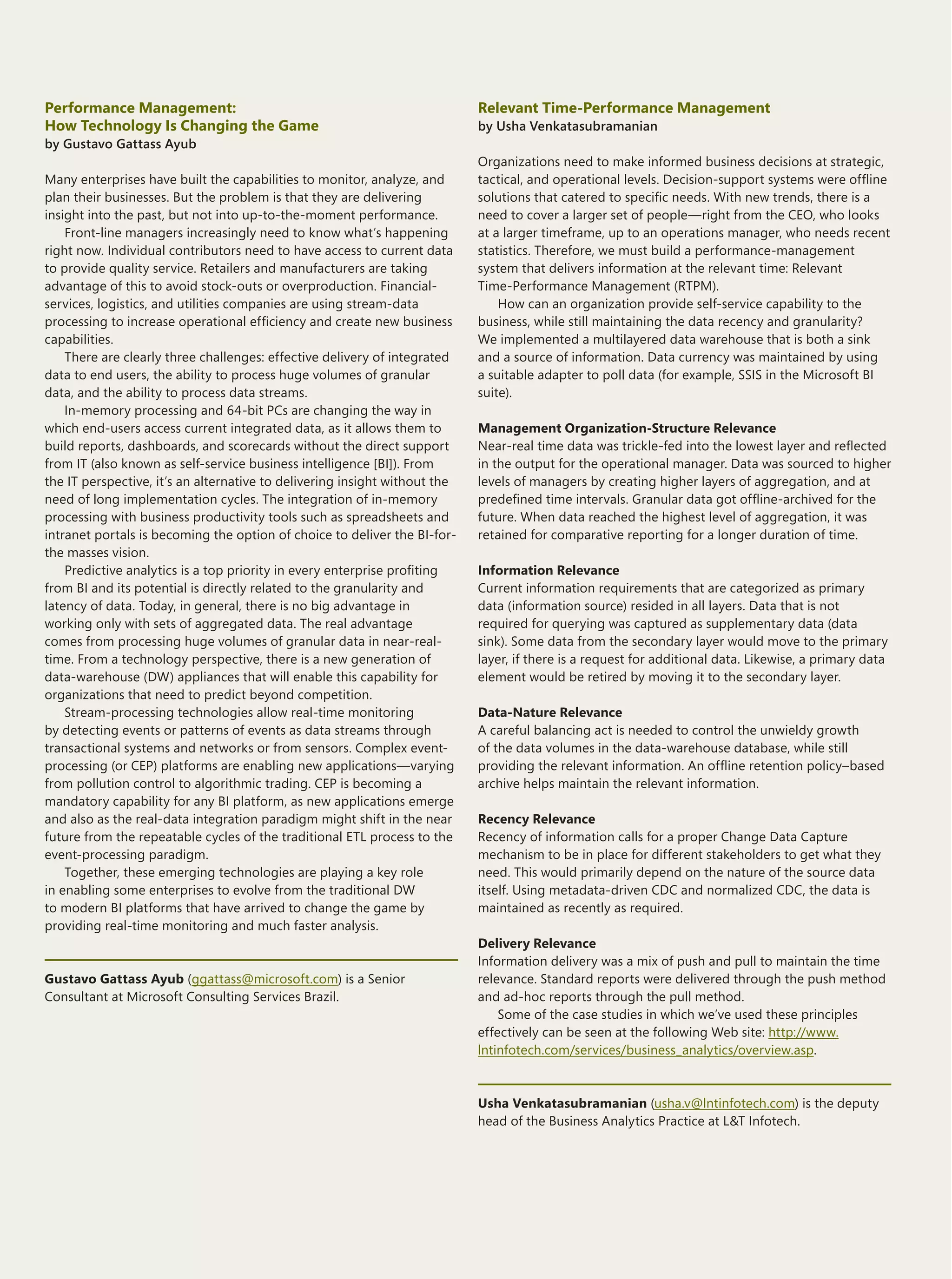 BI-to-LOB Integration: Closing the Cycle

Performance Management:                                                     Relevant Time-Performance Management
How Technology Is Changing the Game                                         by Usha Venkatasubramanian
by Gustavo Gattass Ayub
                                                                            Organizations need to make informed business decisions at strategic,
Many enterprises have built the capabilities to monitor, analyze, and       tactical, and operational levels. Decision-support systems were offline
plan their businesses. But the problem is that they are delivering          solutions that catered to specific needs. With new trends, there is a
insight into the past, but not into up-to-the-moment performance.           need to cover a larger set of people—right from the CEO, who looks
    Front-line managers increasingly need to know what’s happening          at a larger timeframe, up to an operations manager, who needs recent
right now. Individual contributors need to have access to current data      statistics. Therefore, we must build a performance-management
to provide quality service. Retailers and manufacturers are taking          system that delivers information at the relevant time: Relevant
advantage of this to avoid stock-outs or overproduction. Financial-         Time-Performance Management (RTPM).
services, logistics, and utilities companies are using stream-data              How can an organization provide self-service capability to the
processing to increase operational efficiency and create new business       business, while still maintaining the data recency and granularity?
capabilities.                                                               We implemented a multilayered data warehouse that is both a sink
    There are clearly three challenges: effective delivery of integrated    and a source of information. Data currency was maintained by using
data to end users, the ability to process huge volumes of granular          a suitable adapter to poll data (for example, SSIS in the Microsoft BI
data, and the ability to process data streams.                              suite).
    In-memory processing and 64-bit PCs are changing the way in
which end-users access current integrated data, as it allows them to        Management Organization-Structure Relevance
build reports, dashboards, and scorecards without the direct support        Near-real time data was trickle-fed into the lowest layer and reflected
from IT (also known as self-service business intelligence [BI]). From       in the output for the operational manager. Data was sourced to higher
the IT perspective, it’s an alternative to delivering insight without the   levels of managers by creating higher layers of aggregation, and at
need of long implementation cycles. The integration of in-memory            predefined time intervals. Granular data got offline-archived for the
processing with business productivity tools such as spreadsheets and        future. When data reached the highest level of aggregation, it was
intranet portals is becoming the option of choice to deliver the BI-for-    retained for comparative reporting for a longer duration of time.
the masses vision.
    Predictive analytics is a top priority in every enterprise profiting    Information Relevance
from BI and its potential is directly related to the granularity and        Current information requirements that are categorized as primary
latency of data. Today, in general, there is no big advantage in            data (information source) resided in all layers. Data that is not
working only with sets of aggregated data. The real advantage               required for querying was captured as supplementary data (data
comes from processing huge volumes of granular data in near-real-           sink). Some data from the secondary layer would move to the primary
time. From a technology perspective, there is a new generation of           layer, if there is a request for additional data. Likewise, a primary data
data-warehouse (DW) appliances that will enable this capability for         element would be retired by moving it to the secondary layer.
organizations that need to predict beyond competition.
    Stream-processing technologies allow real-time monitoring               Data-Nature Relevance
by detecting events or patterns of events as data streams through           A careful balancing act is needed to control the unwieldy growth
transactional systems and networks or from sensors. Complex event-          of the data volumes in the data-warehouse database, while still
processing (or CEP) platforms are enabling new applications—varying         providing the relevant information. An offline retention policy–based
from pollution control to algorithmic trading. CEP is becoming a            archive helps maintain the relevant information.
mandatory capability for any BI platform, as new applications emerge
and also as the real-data integration paradigm might shift in the near      Recency Relevance
future from the repeatable cycles of the traditional ETL process to the     Recency of information calls for a proper Change Data Capture
event-processing paradigm.                                                  mechanism to be in place for different stakeholders to get what they
    Together, these emerging technologies are playing a key role            need. This would primarily depend on the nature of the source data
in enabling some enterprises to evolve from the traditional DW              itself. Using metadata-driven CDC and normalized CDC, the data is
to modern BI platforms that have arrived to change the game by              maintained as recently as required.
providing real-time monitoring and much faster analysis.
                                                                            Delivery Relevance
                                                                            Information delivery was a mix of push and pull to maintain the time
Gustavo Gattass Ayub (ggattass@microsoft.com) is a Senior                   relevance. Standard reports were delivered through the push method
Consultant at Microsoft Consulting Services Brazil.                         and ad-hoc reports through the pull method.
                                                                                Some of the case studies in which we’ve used these principles
                                                                            effectively can be seen at the following Web site: http://www.
                                                                            lntinfotech.com/services/business_analytics/overview.asp.



                                                                            Usha Venkatasubramanian (usha.v@lntinfotech.com) is the deputy
                                                                            head of the Business Analytics Practice at L&T Infotech.




12
                                                                                                                The Architecture Journal 22
 
