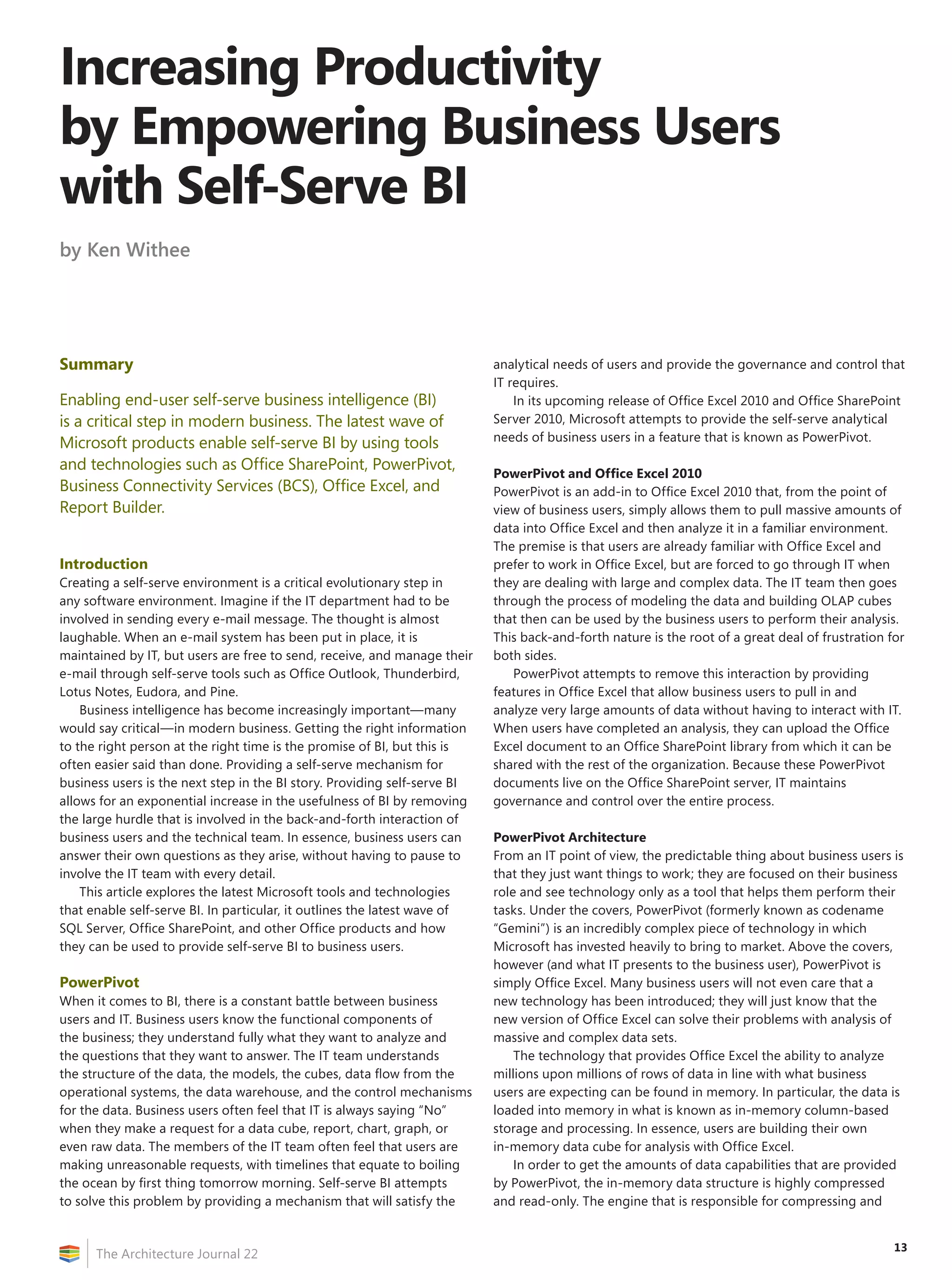 Increasing Productivity
by Empowering Business Users
with Self-Serve BI
by Ken Withee




Summary                                                                    analytical needs of users and provide the governance and control that
                                                                           IT requires.
Enabling end-user self-serve business intelligence (BI)                        In its upcoming release of Office Excel 2010 and Office SharePoint
is a critical step in modern business. The latest wave of                  Server 2010, Microsoft attempts to provide the self-serve analytical
Microsoft products enable self-serve BI by using tools                     needs of business users in a feature that is known as PowerPivot.

and technologies such as Office SharePoint, PowerPivot,
                                                                           PowerPivot and Office Excel 2010
Business Connectivity Services (BCS), Office Excel, and                    PowerPivot is an add-in to Office Excel 2010 that, from the point of
Report Builder.                                                            view of business users, simply allows them to pull massive amounts of
                                                                           data into Office Excel and then analyze it in a familiar environment.
                                                                           The premise is that users are already familiar with Office Excel and
Introduction                                                               prefer to work in Office Excel, but are forced to go through IT when
Creating a self-serve environment is a critical evolutionary step in       they are dealing with large and complex data. The IT team then goes
any software environment. Imagine if the IT department had to be           through the process of modeling the data and building OLAP cubes
involved in sending every e-mail message. The thought is almost            that then can be used by the business users to perform their analysis.
laughable. When an e-mail system has been put in place, it is              This back-and-forth nature is the root of a great deal of frustration for
maintained by IT, but users are free to send, receive, and manage their    both sides.
e-mail through self-serve tools such as Office Outlook, Thunderbird,          PowerPivot attempts to remove this interaction by providing
Lotus Notes, Eudora, and Pine.                                             features in Office Excel that allow business users to pull in and
    Business intelligence has become increasingly important—many           analyze very large amounts of data without having to interact with IT.
would say critical—in modern business. Getting the right information       When users have completed an analysis, they can upload the Office
to the right person at the right time is the promise of BI, but this is    Excel document to an Office SharePoint library from which it can be
often easier said than done. Providing a self-serve mechanism for          shared with the rest of the organization. Because these PowerPivot
business users is the next step in the BI story. Providing self-serve BI   documents live on the Office SharePoint server, IT maintains
allows for an exponential increase in the usefulness of BI by removing     governance and control over the entire process.
the large hurdle that is involved in the back-and-forth interaction of
business users and the technical team. In essence, business users can      PowerPivot Architecture
answer their own questions as they arise, without having to pause to       From an IT point of view, the predictable thing about business users is
involve the IT team with every detail.                                     that they just want things to work; they are focused on their business
    This article explores the latest Microsoft tools and technologies      role and see technology only as a tool that helps them perform their
that enable self-serve BI. In particular, it outlines the latest wave of   tasks. Under the covers, PowerPivot (formerly known as codename
SQL Server, Office SharePoint, and other Office products and how           “Gemini”) is an incredibly complex piece of technology in which
they can be used to provide self-serve BI to business users.               Microsoft has invested heavily to bring to market. Above the covers,
                                                                           however (and what IT presents to the business user), PowerPivot is
PowerPivot                                                                 simply Office Excel. Many business users will not even care that a
When it comes to BI, there is a constant battle between business           new technology has been introduced; they will just know that the
users and IT. Business users know the functional components of             new version of Office Excel can solve their problems with analysis of
the business; they understand fully what they want to analyze and          massive and complex data sets.
the questions that they want to answer. The IT team understands                The technology that provides Office Excel the ability to analyze
the structure of the data, the models, the cubes, data flow from the       millions upon millions of rows of data in line with what business
operational systems, the data warehouse, and the control mechanisms        users are expecting can be found in memory. In particular, the data is
for the data. Business users often feel that IT is always saying “No”      loaded into memory in what is known as in-memory column-based
when they make a request for a data cube, report, chart, graph, or         storage and processing. In essence, users are building their own
even raw data. The members of the IT team often feel that users are        in-memory data cube for analysis with Office Excel.
making unreasonable requests, with timelines that equate to boiling            In order to get the amounts of data capabilities that are provided
the ocean by first thing tomorrow morning. Self-serve BI attempts          by PowerPivot, the in-memory data structure is highly compressed
to solve this problem by providing a mechanism that will satisfy the       and read-only. The engine that is responsible for compressing and


                                                                                                                                                  13
      The Architecture Journal 22
 