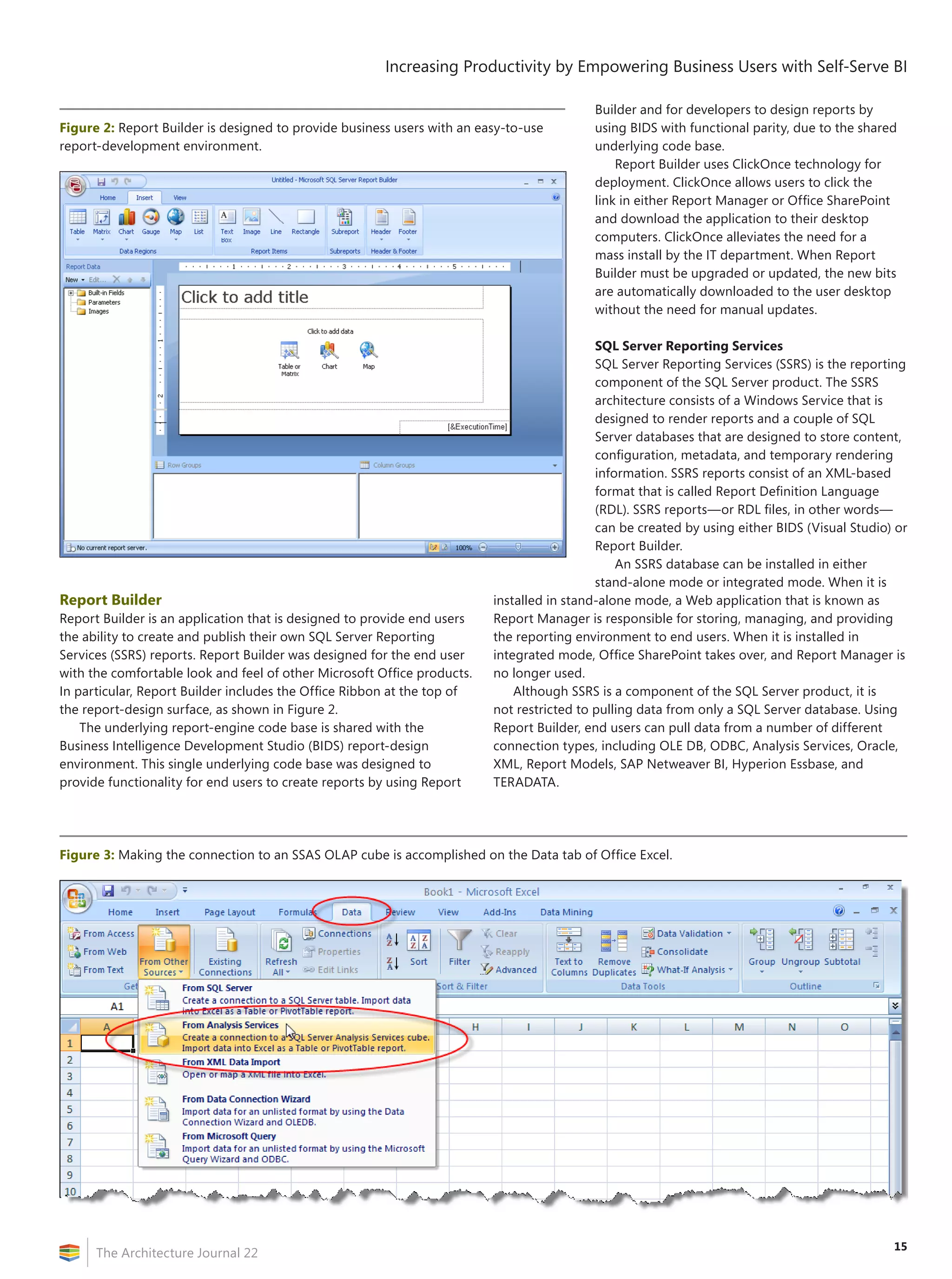 Increasing Productivity by Empowering Business Users with Self-Serve BI

                                                                                          Builder and for developers to design reports by
Figure 2: Report Builder is designed to provide business users with an easy-to-use        using BIDS with functional parity, due to the shared
report-development environment.                                                           underlying code base.
                                                                                              Report Builder uses ClickOnce technology for
                                                                                          deployment. ClickOnce allows users to click the
                                                                                          link in either Report Manager or Office SharePoint
                                                                                          and download the application to their desktop
                                                                                          computers. ClickOnce alleviates the need for a
                                                                                          mass install by the IT department. When Report
                                                                                          Builder must be upgraded or updated, the new bits
                                                                                          are automatically downloaded to the user desktop
                                                                                          without the need for manual updates.

                                                                                           SQL Server Reporting Services
                                                                                           SQL Server Reporting Services (SSRS) is the reporting
                                                                                           component of the SQL Server product. The SSRS
                                                                                           architecture consists of a Windows Service that is
                                                                                           designed to render reports and a couple of SQL
                                                                                           Server databases that are designed to store content,
                                                                                           configuration, metadata, and temporary rendering
                                                                                           information. SSRS reports consist of an XML-based
                                                                                           format that is called Report Definition Language
                                                                                           (RDL). SSRS reports—or RDL files, in other words—
                                                                                           can be created by using either BIDS (Visual Studio) or
                                                                                           Report Builder.
                                                                                               An SSRS database can be installed in either
                                                                                           stand-alone mode or integrated mode. When it is
Report Builder                                                           installed in stand-alone mode, a Web application that is known as
Report Builder is an application that is designed to provide end users   Report Manager is responsible for storing, managing, and providing
the ability to create and publish their own SQL Server Reporting         the reporting environment to end users. When it is installed in
Services (SSRS) reports. Report Builder was designed for the end user    integrated mode, Office SharePoint takes over, and Report Manager is
with the comfortable look and feel of other Microsoft Office products.   no longer used.
In particular, Report Builder includes the Office Ribbon at the top of       Although SSRS is a component of the SQL Server product, it is
the report-design surface, as shown in Figure 2.                         not restricted to pulling data from only a SQL Server database. Using
    The underlying report-engine code base is shared with the            Report Builder, end users can pull data from a number of different
Business Intelligence Development Studio (BIDS) report-design            connection types, including OLE DB, ODBC, Analysis Services, Oracle,
environment. This single underlying code base was designed to            XML, Report Models, SAP Netweaver BI, Hyperion Essbase, and
provide functionality for end users to create reports by using Report    TERADATA.




Figure 3: Making the connection to an SSAS OLAP cube is accomplished on the Data tab of Office Excel.




                                                                                                                                              15
      The Architecture Journal 22
 