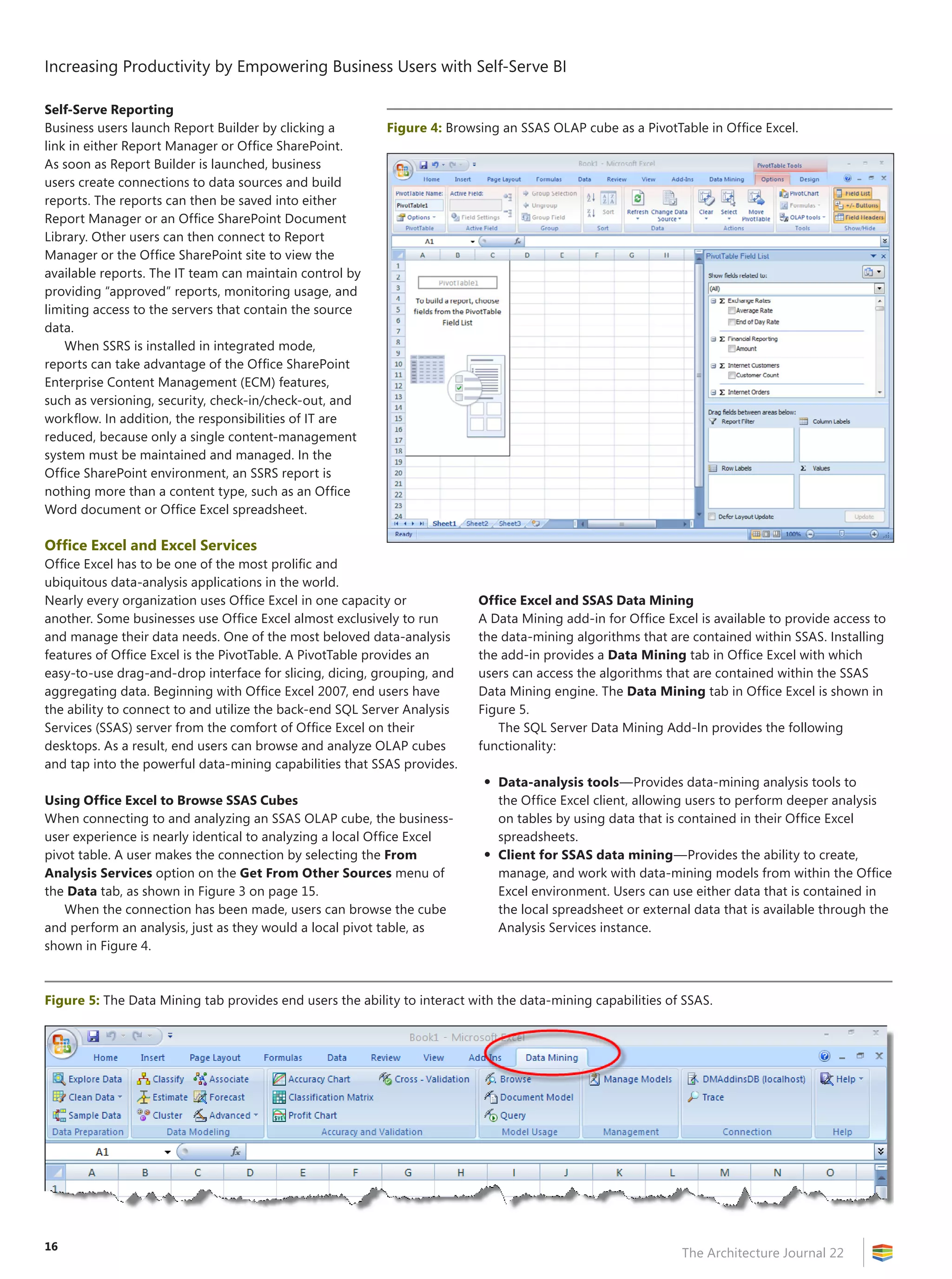 Increasing Productivity by Empowering Business Users with Self-Serve BI

Self-Serve Reporting
Business users launch Report Builder by clicking a        Figure 4: Browsing an SSAS OLAP cube as a PivotTable in Office Excel.
link in either Report Manager or Office SharePoint.
As soon as Report Builder is launched, business
users create connections to data sources and build
reports. The reports can then be saved into either
Report Manager or an Office SharePoint Document
Library. Other users can then connect to Report
Manager or the Office SharePoint site to view the
available reports. The IT team can maintain control by
providing “approved” reports, monitoring usage, and
limiting access to the servers that contain the source
data.
    When SSRS is installed in integrated mode,
reports can take advantage of the Office SharePoint
Enterprise Content Management (ECM) features,
such as versioning, security, check-in/check-out, and
workflow. In addition, the responsibilities of IT are
reduced, because only a single content-management
system must be maintained and managed. In the
Office SharePoint environment, an SSRS report is
nothing more than a content type, such as an Office
Word document or Office Excel spreadsheet.

Office Excel and Excel Services
Office Excel has to be one of the most prolific and
ubiquitous data-analysis applications in the world.
Nearly every organization uses Office Excel in one capacity or            Office Excel and SSAS Data Mining
another. Some businesses use Office Excel almost exclusively to run       A Data Mining add-in for Office Excel is available to provide access to
and manage their data needs. One of the most beloved data-analysis        the data-mining algorithms that are contained within SSAS. Installing
features of Office Excel is the PivotTable. A PivotTable provides an      the add-in provides a Data Mining tab in Office Excel with which
easy-to-use drag-and-drop interface for slicing, dicing, grouping, and    users can access the algorithms that are contained within the SSAS
aggregating data. Beginning with Office Excel 2007, end users have        Data Mining engine. The Data Mining tab in Office Excel is shown in
the ability to connect to and utilize the back-end SQL Server Analysis    Figure 5.
Services (SSAS) server from the comfort of Office Excel on their             The SQL Server Data Mining Add-In provides the following
desktops. As a result, end users can browse and analyze OLAP cubes        functionality:
and tap into the powerful data-mining capabilities that SSAS provides.
                                                                           •   Data-analysis tools—Provides data-mining analysis tools to
Using Office Excel to Browse SSAS Cubes                                        the Office Excel client, allowing users to perform deeper analysis
When connecting to and analyzing an SSAS OLAP cube, the business-              on tables by using data that is contained in their Office Excel
user experience is nearly identical to analyzing a local Office Excel          spreadsheets.
pivot table. A user makes the connection by selecting the From             •   Client for SSAS data mining—Provides the ability to create,
Analysis Services option on the Get From Other Sources menu of                 manage, and work with data-mining models from within the Office
the Data tab, as shown in Figure 3 on page 15.                                 Excel environment. Users can use either data that is contained in
   When the connection has been made, users can browse the cube                the local spreadsheet or external data that is available through the
and perform an analysis, just as they would a local pivot table, as            Analysis Services instance.
shown in Figure 4.



Figure 5: The Data Mining tab provides end users the ability to interact with the data-mining capabilities of SSAS.




16
                                                                                                              The Architecture Journal 22
 