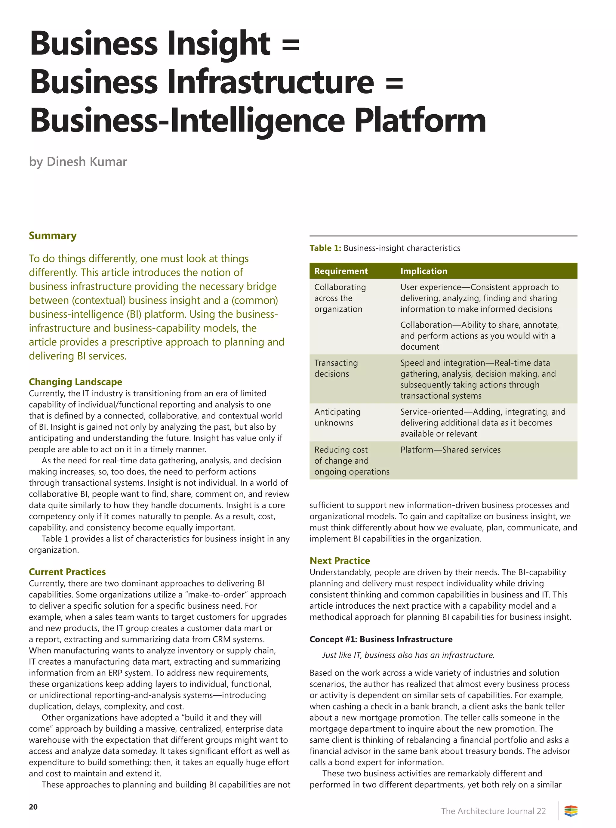 Business Insight =
Business Infrastructure =
Business-Intelligence Platform
by Dinesh Kumar




Summary
                                                                             Table 1: Business-insight characteristics
To do things differently, one must look at things
differently. This article introduces the notion of                            Requirement             Implication
business infrastructure providing the necessary bridge                        Collaborating           User experience—Consistent approach to
between (contextual) business insight and a (common)                          across the              delivering, analyzing, finding and sharing
                                                                              organization            information to make informed decisions
business-intelligence (BI) platform. Using the business-
infrastructure and business-capability models, the                                                    Collaboration—Ability to share, annotate,
                                                                                                      and perform actions as you would with a
article provides a prescriptive approach to planning and                                              document
delivering BI services.
                                                                              Transacting             Speed and integration—Real-time data
                                                                              decisions               gathering, analysis, decision making, and
Changing Landscape                                                                                    subsequently taking actions through
Currently, the IT industry is transitioning from an era of limited                                    transactional systems
capability of individual/functional reporting and analysis to one
that is defined by a connected, collaborative, and contextual world           Anticipating            Service-oriented—Adding, integrating, and
of BI. Insight is gained not only by analyzing the past, but also by          unknowns                delivering additional data as it becomes
                                                                                                      available or relevant
anticipating and understanding the future. Insight has value only if
people are able to act on it in a timely manner.                              Reducing cost           Platform—Shared services
    As the need for real-time data gathering, analysis, and decision          of change and
making increases, so, too does, the need to perform actions                   ongoing operations
through transactional systems. Insight is not individual. In a world of
collaborative BI, people want to find, share, comment on, and review
data quite similarly to how they handle documents. Insight is a core         sufficient to support new information-driven business processes and
competency only if it comes naturally to people. As a result, cost,          organizational models. To gain and capitalize on business insight, we
capability, and consistency become equally important.                        must think differently about how we evaluate, plan, communicate, and
    Table 1 provides a list of characteristics for business insight in any   implement BI capabilities in the organization.
organization.
                                                                             Next Practice
Current Practices                                                            Understandably, people are driven by their needs. The BI-capability
Currently, there are two dominant approaches to delivering BI                planning and delivery must respect individuality while driving
capabilities. Some organizations utilize a “make-to-order” approach          consistent thinking and common capabilities in business and IT. This
to deliver a specific solution for a specific business need. For             article introduces the next practice with a capability model and a
example, when a sales team wants to target customers for upgrades            methodical approach for planning BI capabilities for business insight.
and new products, the IT group creates a customer data mart or
a report, extracting and summarizing data from CRM systems.                  Concept #1: Business Infrastructure
When manufacturing wants to analyze inventory or supply chain,
                                                                                Just like IT, business also has an infrastructure.
IT creates a manufacturing data mart, extracting and summarizing
information from an ERP system. To address new requirements,                 Based on the work across a wide variety of industries and solution
these organizations keep adding layers to individual, functional,            scenarios, the author has realized that almost every business process
or unidirectional reporting-and-analysis systems—introducing                 or activity is dependent on similar sets of capabilities. For example,
duplication, delays, complexity, and cost.                                   when cashing a check in a bank branch, a client asks the bank teller
    Other organizations have adopted a “build it and they will               about a new mortgage promotion. The teller calls someone in the
come” approach by building a massive, centralized, enterprise data           mortgage department to inquire about the new promotion. The
warehouse with the expectation that different groups might want to           same client is thinking of rebalancing a financial portfolio and asks a
access and analyze data someday. It takes significant effort as well as      financial advisor in the same bank about treasury bonds. The advisor
expenditure to build something; then, it takes an equally huge effort        calls a bond expert for information.
and cost to maintain and extend it.                                              These two business activities are remarkably different and
    These approaches to planning and building BI capabilities are not        performed in two different departments, yet both rely on a similar

20
                                                                                                                  The Architecture Journal 22
 