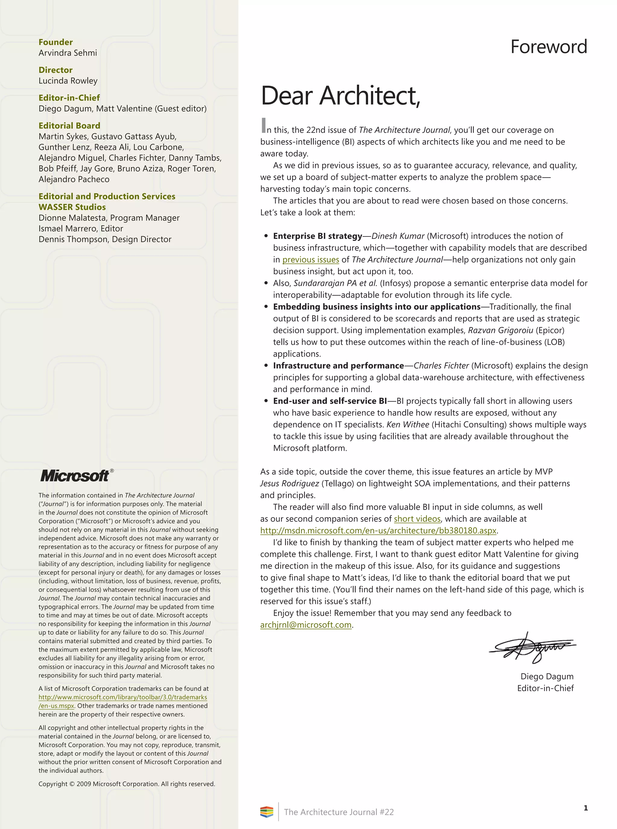 Founder
Arvindra Sehmi                                                                                                                            Foreword
Director
Lucinda Rowley

Editor-in-Chief
Diego Dagum, Matt Valentine (Guest editor)
                                                                      Dear Architect,
Editorial	Board
Martin Sykes, Gustavo Gattass Ayub,
                                                                      In this, the 22nd issue of The Architecture Journal, you’ll get our coverage on
                                                                      business-intelligence (BI) aspects of which architects like you and me need to be
Gunther Lenz, Reeza Ali, Lou Carbone,
                                                                      aware today.
Alejandro Miguel, Charles Fichter, Danny Tambs,
Bob Pfeiff, Jay Gore, Bruno Aziza, Roger Toren,                           As we did in previous issues, so as to guarantee accuracy, relevance, and quality,
Alejandro Pacheco                                                     we set up a board of subject-matter experts to analyze the problem space—
                                                                      harvesting today’s main topic concerns.
Editorial	and	Production	Services	                                        The articles that you are about to read were chosen based on those concerns.
WASSER	Studios
                                                                      Let’s take a look at them:
Dionne Malatesta, Program Manager
Ismael Marrero, Editor
Dennis Thompson, Design Director                                      •	 Enterprise	BI	strategy—Dinesh Kumar (Microsoft) introduces the notion of
                                                                         business infrastructure, which—together with capability models that are described
                                                                         in previous issues of The Architecture Journal—help organizations not only gain
                                                                         business insight, but act upon it, too.
                                                                      •	 Also, Sundararajan PA et al. (Infosys) propose a semantic enterprise data model for
                                                                         interoperability—adaptable for evolution through its life cycle.
                                                                      •	 Embedding	business	insights	into	our	applications—Traditionally, the final
                                                                         output of BI is considered to be scorecards and reports that are used as strategic
                                                                         decision support. Using implementation examples, Razvan Grigoroiu (Epicor)
                                                                         tells us how to put these outcomes within the reach of line-of-business (LOB)
                                                                         applications.
                                                                      •	 Infrastructure	and	performance—Charles Fichter (Microsoft) explains the design
                                                                         principles for supporting a global data-warehouse architecture, with effectiveness
                                                                         and performance in mind.
                                                                      •	 End-user	and	self-service	BI—BI projects typically fall short in allowing users
                                                                         who have basic experience to handle how results are exposed, without any
                                                                         dependence on IT specialists. Ken Withee (Hitachi Consulting) shows multiple ways
                                                                         to tackle this issue by using facilities that are already available throughout the
                                                                         Microsoft platform.

                          ®                                           As a side topic, outside the cover theme, this issue features an article by MVP
                                                                      Jesus Rodriguez (Tellago) on lightweight SOA implementations, and their patterns
The information contained in The Architecture Journal                 and principles.
(“Journal”) is for information purposes only. The material
                                                                          The reader will also find more valuable BI input in side columns, as well
in the Journal does not constitute the opinion of Microsoft
Corporation (“Microsoft”) or Microsoft’s advice and you               as our second companion series of short videos, which are available at
should not rely on any material in this Journal without seeking       http://msdn.microsoft.com/en-us/architecture/bb380180.aspx.
independent advice. Microsoft does not make any warranty or
representation as to the accuracy or fitness for purpose of any
                                                                          I’d like to finish by thanking the team of subject matter experts who helped me
material in this Journal and in no event does Microsoft accept        complete this challenge. First, I want to thank guest editor Matt Valentine for giving
liability of any description, including liability for negligence      me direction in the makeup of this issue. Also, for its guidance and suggestions
(except for personal injury or death), for any damages or losses
(including, without limitation, loss of business, revenue, profits,   to give final shape to Matt’s ideas, I’d like to thank the editorial board that we put
or consequential loss) whatsoever resulting from use of this          together this time. (You’ll find their names on the left-hand side of this page, which is
Journal. The Journal may contain technical inaccuracies and
                                                                      reserved for this issue’s staff.)
typographical errors. The Journal may be updated from time
to time and may at times be out of date. Microsoft accepts                Enjoy the issue! Remember that you may send any feedback to
no responsibility for keeping the information in this Journal         archjrnl@microsoft.com.
up to date or liability for any failure to do so. This Journal
contains material submitted and created by third parties. To
the maximum extent permitted by applicable law, Microsoft
excludes all liability for any illegality arising from or error,
omission or inaccuracy in this Journal and Microsoft takes no
responsibility for such third party material.                                                                                                Diego Dagum
A list of Microsoft Corporation trademarks can be found at                                                                                  Editor-in-Chief
http://www.microsoft.com/library/toolbar/3.0/trademarks
/en-us.mspx. Other trademarks or trade names mentioned
herein are the property of their respective owners.

All copyright and other intellectual property rights in the
material contained in the Journal belong, or are licensed to,
Microsoft Corporation. You may not copy, reproduce, transmit,
store, adapt or modify the layout or content of this Journal
without the prior written consent of Microsoft Corporation and
the individual authors.

Copyright © 2009 Microsoft Corporation. All rights reserved.


                                                                                                                                                               1
                                                                            The Architecture Journal #22
 