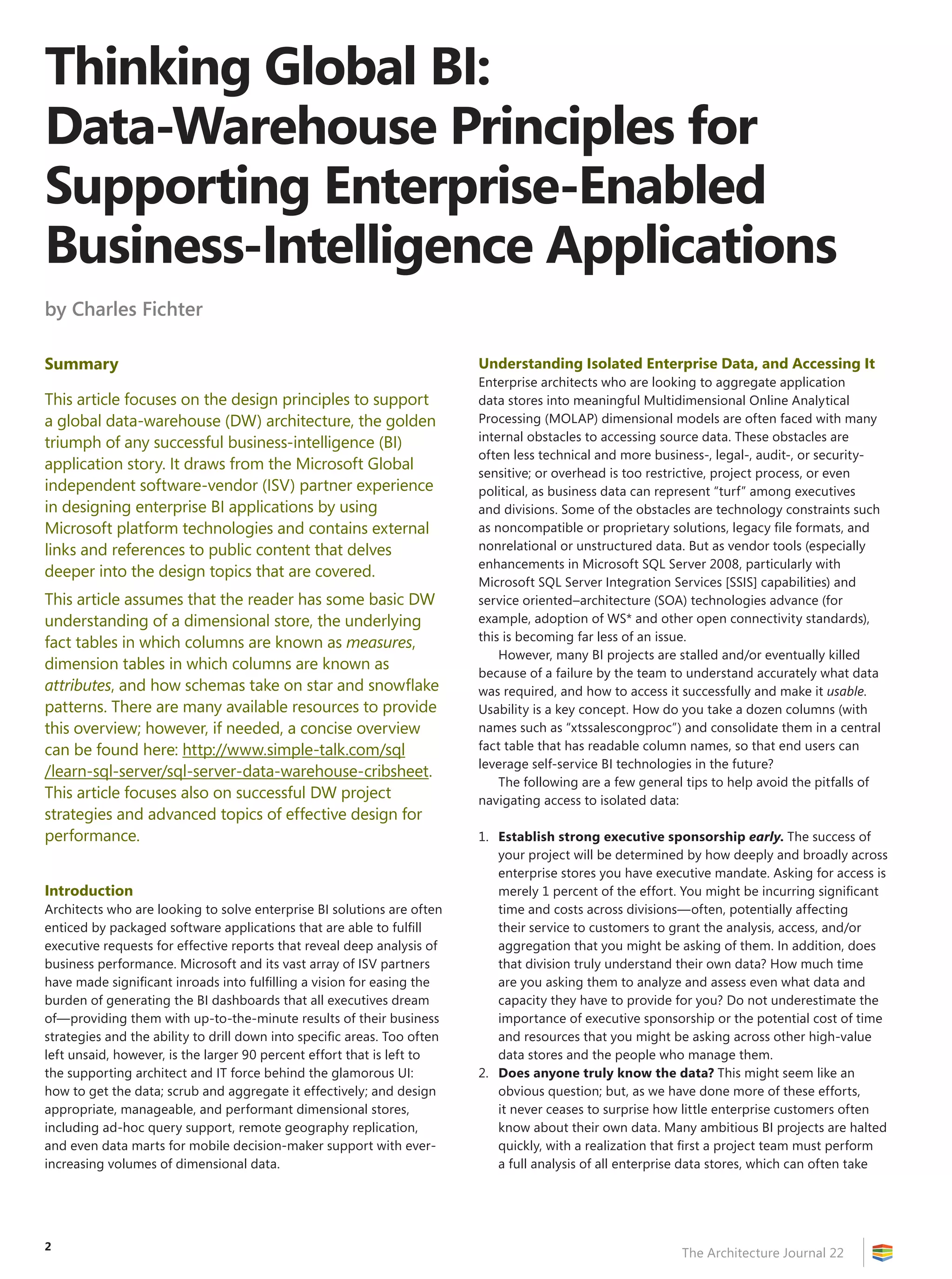 Thinking Global BI:
Data-Warehouse Principles for
Supporting Enterprise-Enabled
Business-Intelligence Applications
by Charles Fichter

Summary                                                                   Understanding Isolated Enterprise Data, and Accessing It
                                                                          Enterprise architects who are looking to aggregate application
This article focuses on the design principles to support                  data stores into meaningful Multidimensional Online Analytical
a global data-warehouse (DW) architecture, the golden                     Processing (MOLAP) dimensional models are often faced with many
triumph of any successful business-intelligence (BI)                      internal obstacles to accessing source data. These obstacles are
                                                                          often less technical and more business-, legal-, audit-, or security-
application story. It draws from the Microsoft Global
                                                                          sensitive; or overhead is too restrictive, project process, or even
independent software-vendor (ISV) partner experience                      political, as business data can represent “turf” among executives
in designing enterprise BI applications by using                          and divisions. Some of the obstacles are technology constraints such
Microsoft platform technologies and contains external                     as noncompatible or proprietary solutions, legacy file formats, and
links and references to public content that delves                        nonrelational or unstructured data. But as vendor tools (especially
                                                                          enhancements in Microsoft SQL Server 2008, particularly with
deeper into the design topics that are covered.
                                                                          Microsoft SQL Server Integration Services [SSIS] capabilities) and
This article assumes that the reader has some basic DW                    service oriented–architecture (SOA) technologies advance (for
understanding of a dimensional store, the underlying                      example, adoption of WS* and other open connectivity standards),
fact tables in which columns are known as measures,                       this is becoming far less of an issue.
                                                                              However, many BI projects are stalled and/or eventually killed
dimension tables in which columns are known as
                                                                          because of a failure by the team to understand accurately what data
attributes, and how schemas take on star and snowflake                    was required, and how to access it successfully and make it usable.
patterns. There are many available resources to provide                   Usability is a key concept. How do you take a dozen columns (with
this overview; however, if needed, a concise overview                     names such as “xtssalescongproc”) and consolidate them in a central
can be found here: http://www.simple-talk.com/sql                         fact table that has readable column names, so that end users can
                                                                          leverage self-service BI technologies in the future?
/learn-sql-server/sql-server-data-warehouse-cribsheet.
                                                                              The following are a few general tips to help avoid the pitfalls of
This article focuses also on successful DW project                        navigating access to isolated data:
strategies and advanced topics of effective design for
performance.                                                              1. Establish strong executive sponsorship early. The success of
                                                                             your project will be determined by how deeply and broadly across
                                                                             enterprise stores you have executive mandate. Asking for access is
Introduction                                                                 merely 1 percent of the effort. You might be incurring significant
Architects who are looking to solve enterprise BI solutions are often        time and costs across divisions—often, potentially affecting
enticed by packaged software applications that are able to fulfill           their service to customers to grant the analysis, access, and/or
executive requests for effective reports that reveal deep analysis of        aggregation that you might be asking of them. In addition, does
business performance. Microsoft and its vast array of ISV partners           that division truly understand their own data? How much time
have made significant inroads into fulfilling a vision for easing the        are you asking them to analyze and assess even what data and
burden of generating the BI dashboards that all executives dream             capacity they have to provide for you? Do not underestimate the
of—providing them with up-to-the-minute results of their business            importance of executive sponsorship or the potential cost of time
strategies and the ability to drill down into specific areas. Too often      and resources that you might be asking across other high-value
left unsaid, however, is the larger 90 percent effort that is left to        data stores and the people who manage them.
the supporting architect and IT force behind the glamorous UI:            2. Does anyone truly know the data? This might seem like an
how to get the data; scrub and aggregate it effectively; and design          obvious question; but, as we have done more of these efforts,
appropriate, manageable, and performant dimensional stores,                  it never ceases to surprise how little enterprise customers often
including ad-hoc query support, remote geography replication,                know about their own data. Many ambitious BI projects are halted
and even data marts for mobile decision-maker support with ever-             quickly, with a realization that first a project team must perform
increasing volumes of dimensional data.                                      a full analysis of all enterprise data stores, which can often take




2
                                                                                                             The Architecture Journal 22
 