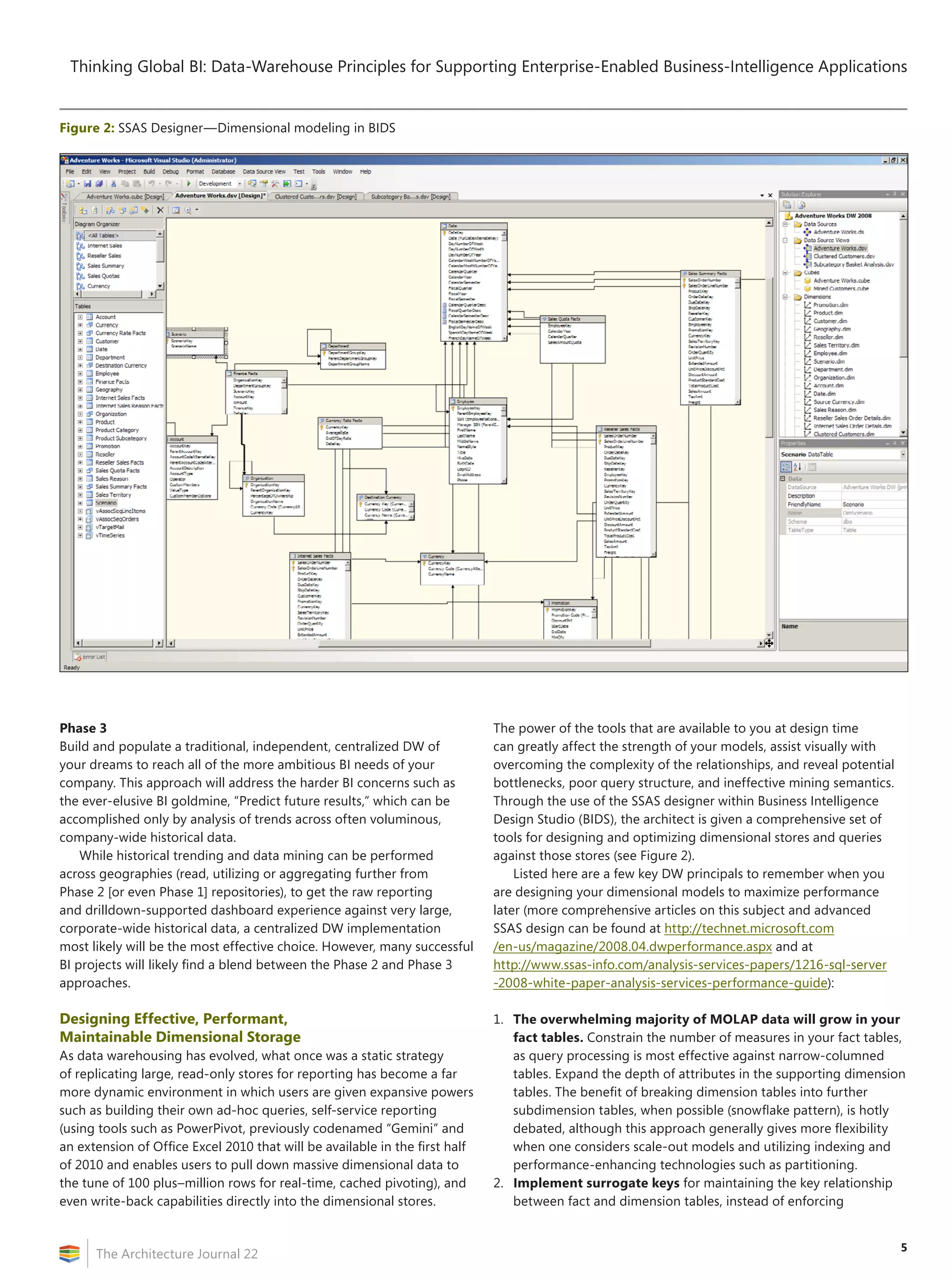 Thinking Global BI: Data-Warehouse Principles for Supporting Enterprise-Enabled Business-Intelligence Applications


Figure 2: SSAS Designer—Dimensional modeling in BIDS




Phase 3                                                                      The power of the tools that are available to you at design time
Build and populate a traditional, independent, centralized DW of             can greatly affect the strength of your models, assist visually with
your dreams to reach all of the more ambitious BI needs of your              overcoming the complexity of the relationships, and reveal potential
company. This approach will address the harder BI concerns such as           bottlenecks, poor query structure, and ineffective mining semantics.
the ever-elusive BI goldmine, “Predict future results,” which can be         Through the use of the SSAS designer within Business Intelligence
accomplished only by analysis of trends across often voluminous,             Design Studio (BIDS), the architect is given a comprehensive set of
company-wide historical data.                                                tools for designing and optimizing dimensional stores and queries
    While historical trending and data mining can be performed               against those stores (see Figure 2).
across geographies (read, utilizing or aggregating further from                  Listed here are a few key DW principals to remember when you
Phase 2 [or even Phase 1] repositories), to get the raw reporting            are designing your dimensional models to maximize performance
and drilldown-supported dashboard experience against very large,             later (more comprehensive articles on this subject and advanced
corporate-wide historical data, a centralized DW implementation              SSAS design can be found at http://technet.microsoft.com
most likely will be the most effective choice. However, many successful      /en-us/magazine/2008.04.dwperformance.aspx and at
BI projects will likely find a blend between the Phase 2 and Phase 3         http://www.ssas-info.com/analysis-services-papers/1216-sql-server
approaches.                                                                  -2008-white-paper-analysis-services-performance-guide):

Designing Effective, Performant,                                             1. The overwhelming majority of MOLAP data will grow in your
Maintainable Dimensional Storage                                                fact tables. Constrain the number of measures in your fact tables,
As data warehousing has evolved, what once was a static strategy                as query processing is most effective against narrow-columned
of replicating large, read-only stores for reporting has become a far           tables. Expand the depth of attributes in the supporting dimension
more dynamic environment in which users are given expansive powers              tables. The benefit of breaking dimension tables into further
such as building their own ad-hoc queries, self-service reporting               subdimension tables, when possible (snowflake pattern), is hotly
(using tools such as PowerPivot, previously codenamed “Gemini” and              debated, although this approach generally gives more flexibility
an extension of Office Excel 2010 that will be available in the first half      when one considers scale-out models and utilizing indexing and
of 2010 and enables users to pull down massive dimensional data to              performance-enhancing technologies such as partitioning.
the tune of 100 plus–million rows for real-time, cached pivoting), and       2. Implement surrogate keys for maintaining the key relationship
even write-back capabilities directly into the dimensional stores.              between fact and dimension tables, instead of enforcing


                                                                                                                                                    5
      The Architecture Journal 22
 