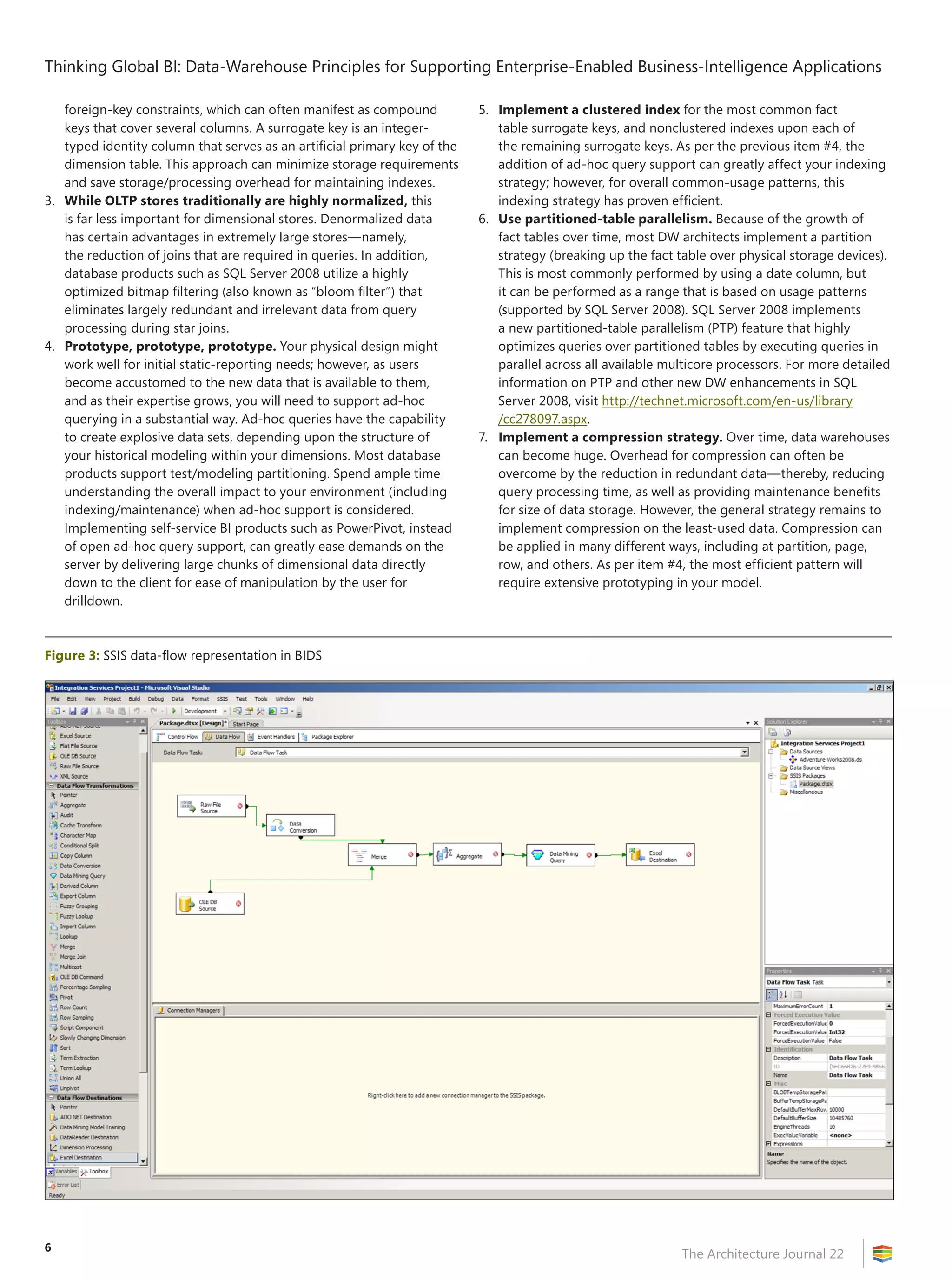 Thinking Global BI: Data-Warehouse Principles for Supporting Enterprise-Enabled Business-Intelligence Applications

   foreign-key constraints, which can often manifest as compound           5. Implement a clustered index for the most common fact
   keys that cover several columns. A surrogate key is an integer-            table surrogate keys, and nonclustered indexes upon each of
   typed identity column that serves as an artificial primary key of the      the remaining surrogate keys. As per the previous item #4, the
   dimension table. This approach can minimize storage requirements           addition of ad-hoc query support can greatly affect your indexing
   and save storage/processing overhead for maintaining indexes.              strategy; however, for overall common-usage patterns, this
3. While OLTP stores traditionally are highly normalized, this                indexing strategy has proven efficient.
   is far less important for dimensional stores. Denormalized data         6. Use partitioned-table parallelism. Because of the growth of
   has certain advantages in extremely large stores—namely,                   fact tables over time, most DW architects implement a partition
   the reduction of joins that are required in queries. In addition,          strategy (breaking up the fact table over physical storage devices).
   database products such as SQL Server 2008 utilize a highly                 This is most commonly performed by using a date column, but
   optimized bitmap filtering (also known as “bloom filter”) that             it can be performed as a range that is based on usage patterns
   eliminates largely redundant and irrelevant data from query                (supported by SQL Server 2008). SQL Server 2008 implements
   processing during star joins.                                              a new partitioned-table parallelism (PTP) feature that highly
4. Prototype, prototype, prototype. Your physical design might                optimizes queries over partitioned tables by executing queries in
   work well for initial static-reporting needs; however, as users            parallel across all available multicore processors. For more detailed
   become accustomed to the new data that is available to them,               information on PTP and other new DW enhancements in SQL
   and as their expertise grows, you will need to support ad-hoc              Server 2008, visit http://technet.microsoft.com/en-us/library
   querying in a substantial way. Ad-hoc queries have the capability          /cc278097.aspx.
   to create explosive data sets, depending upon the structure of          7. Implement a compression strategy. Over time, data warehouses
   your historical modeling within your dimensions. Most database             can become huge. Overhead for compression can often be
   products support test/modeling partitioning. Spend ample time              overcome by the reduction in redundant data—thereby, reducing
   understanding the overall impact to your environment (including            query processing time, as well as providing maintenance benefits
   indexing/maintenance) when ad-hoc support is considered.                   for size of data storage. However, the general strategy remains to
   Implementing self-service BI products such as PowerPivot, instead          implement compression on the least-used data. Compression can
   of open ad-hoc query support, can greatly ease demands on the              be applied in many different ways, including at partition, page,
   server by delivering large chunks of dimensional data directly             row, and others. As per item #4, the most efficient pattern will
   down to the client for ease of manipulation by the user for                require extensive prototyping in your model.
   drilldown.



Figure 3: SSIS data-flow representation in BIDS




6
                                                                                                              The Architecture Journal 22
 