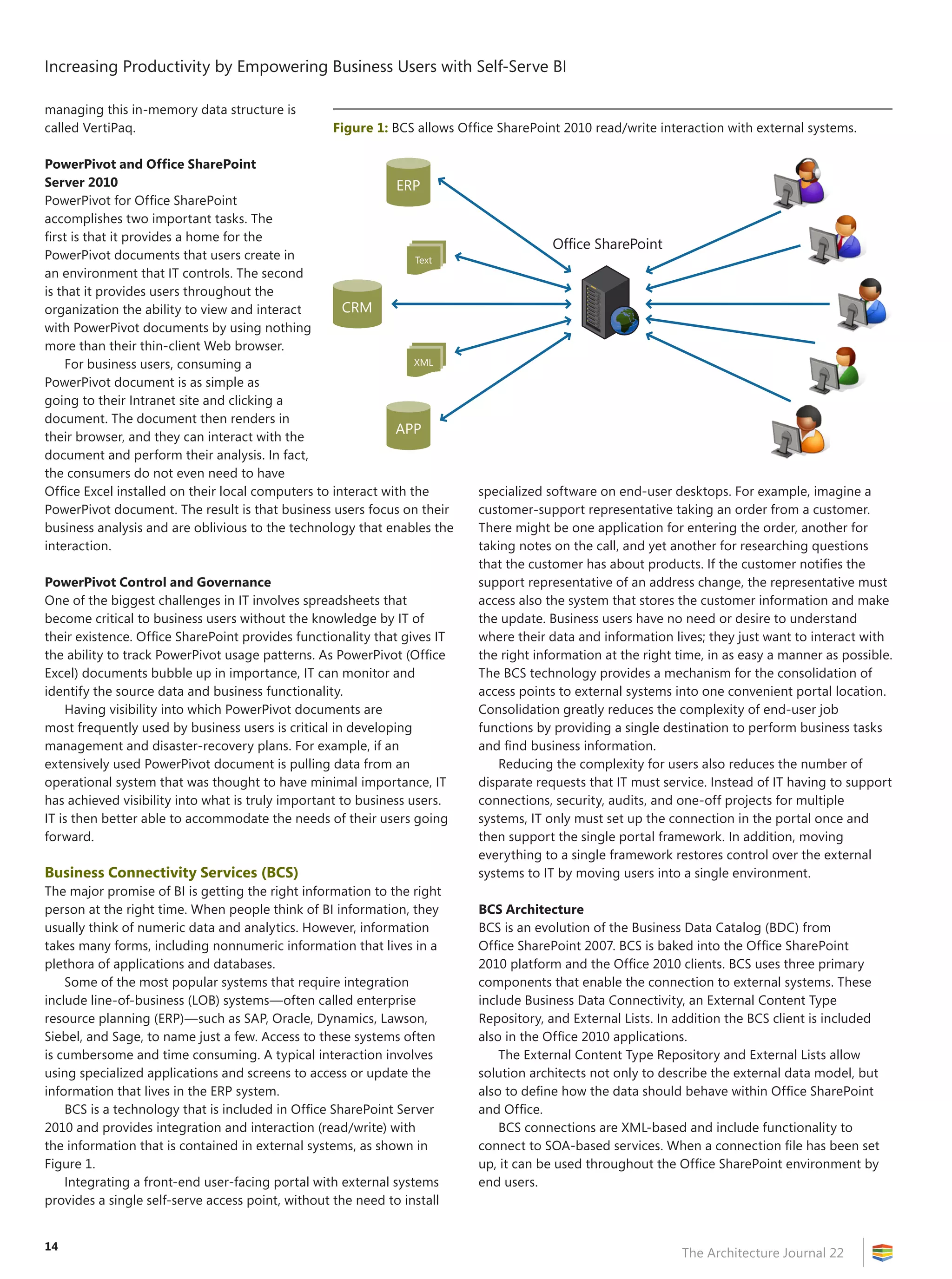 Increasing Productivity by Empowering Business Users with Self-Serve BI
The Architecture Journal 22
14
managing this in-memory data structure is
called VertiPaq.
PowerPivot and Office SharePoint
Server 2010
PowerPivot for Office SharePoint
accomplishes two important tasks. The
first is that it provides a home for the
PowerPivot documents that users create in
an environment that IT controls. The second
is that it provides users throughout the
organization the ability to view and interact
with PowerPivot documents by using nothing
more than their thin-client Web browser.
For business users, consuming a
PowerPivot document is as simple as
going to their Intranet site and clicking a
document. The document then renders in
their browser, and they can interact with the
document and perform their analysis. In fact,
the consumers do not even need to have
Office Excel installed on their local computers to interact with the
PowerPivot document. The result is that business users focus on their
business analysis and are oblivious to the technology that enables the
interaction.
PowerPivot Control and Governance
One of the biggest challenges in IT involves spreadsheets that
become critical to business users without the knowledge by IT of
their existence. Office SharePoint provides functionality that gives IT
the ability to track PowerPivot usage patterns. As PowerPivot (Office
Excel) documents bubble up in importance, IT can monitor and
identify the source data and business functionality.
Having visibility into which PowerPivot documents are
most frequently used by business users is critical in developing
management and disaster-recovery plans. For example, if an
extensively used PowerPivot document is pulling data from an
operational system that was thought to have minimal importance, IT
has achieved visibility into what is truly important to business users.
IT is then better able to accommodate the needs of their users going
forward.
Business Connectivity Services (BCS)
The major promise of BI is getting the right information to the right
person at the right time. When people think of BI information, they
usually think of numeric data and analytics. However, information
takes many forms, including nonnumeric information that lives in a
plethora of applications and databases.
Some of the most popular systems that require integration
include line-of-business (LOB) systems—often called enterprise
resource planning (ERP)—such as SAP, Oracle, Dynamics, Lawson,
Siebel, and Sage, to name just a few. Access to these systems often
is cumbersome and time consuming. A typical interaction involves
using specialized applications and screens to access or update the
information that lives in the ERP system.
BCS is a technology that is included in Office SharePoint Server
2010 and provides integration and interaction (read/write) with
the information that is contained in external systems, as shown in
Figure 1.
Integrating a front-end user-facing portal with external systems
provides a single self-serve access point, without the need to install
specialized software on end-user desktops. For example, imagine a
customer-support representative taking an order from a customer.
There might be one application for entering the order, another for
taking notes on the call, and yet another for researching questions
that the customer has about products. If the customer notifies the
support representative of an address change, the representative must
access also the system that stores the customer information and make
the update. Business users have no need or desire to understand
where their data and information lives; they just want to interact with
the right information at the right time, in as easy a manner as possible.
The BCS technology provides a mechanism for the consolidation of
access points to external systems into one convenient portal location.
Consolidation greatly reduces the complexity of end-user job
functions by providing a single destination to perform business tasks
and find business information.
Reducing the complexity for users also reduces the number of
disparate requests that IT must service. Instead of IT having to support
connections, security, audits, and one-off projects for multiple
systems, IT only must set up the connection in the portal once and
then support the single portal framework. In addition, moving
everything to a single framework restores control over the external
systems to IT by moving users into a single environment.
BCS Architecture
BCS is an evolution of the Business Data Catalog (BDC) from
Office SharePoint 2007. BCS is baked into the Office SharePoint
2010 platform and the Office 2010 clients. BCS uses three primary
components that enable the connection to external systems. These
include Business Data Connectivity, an External Content Type
Repository, and External Lists. In addition the BCS client is included
also in the Office 2010 applications.
The External Content Type Repository and External Lists allow
solution architects not only to describe the external data model, but
also to define how the data should behave within Office SharePoint
and Office.
BCS connections are XML-based and include functionality to
connect to SOA-based services. When a connection file has been set
up, it can be used throughout the Office SharePoint environment by
end users.
Figure 1: BCS allows Office SharePoint 2010 read/write interaction with external systems.
CRM
XML
Text
Office SharePoint
ERP
APP
 