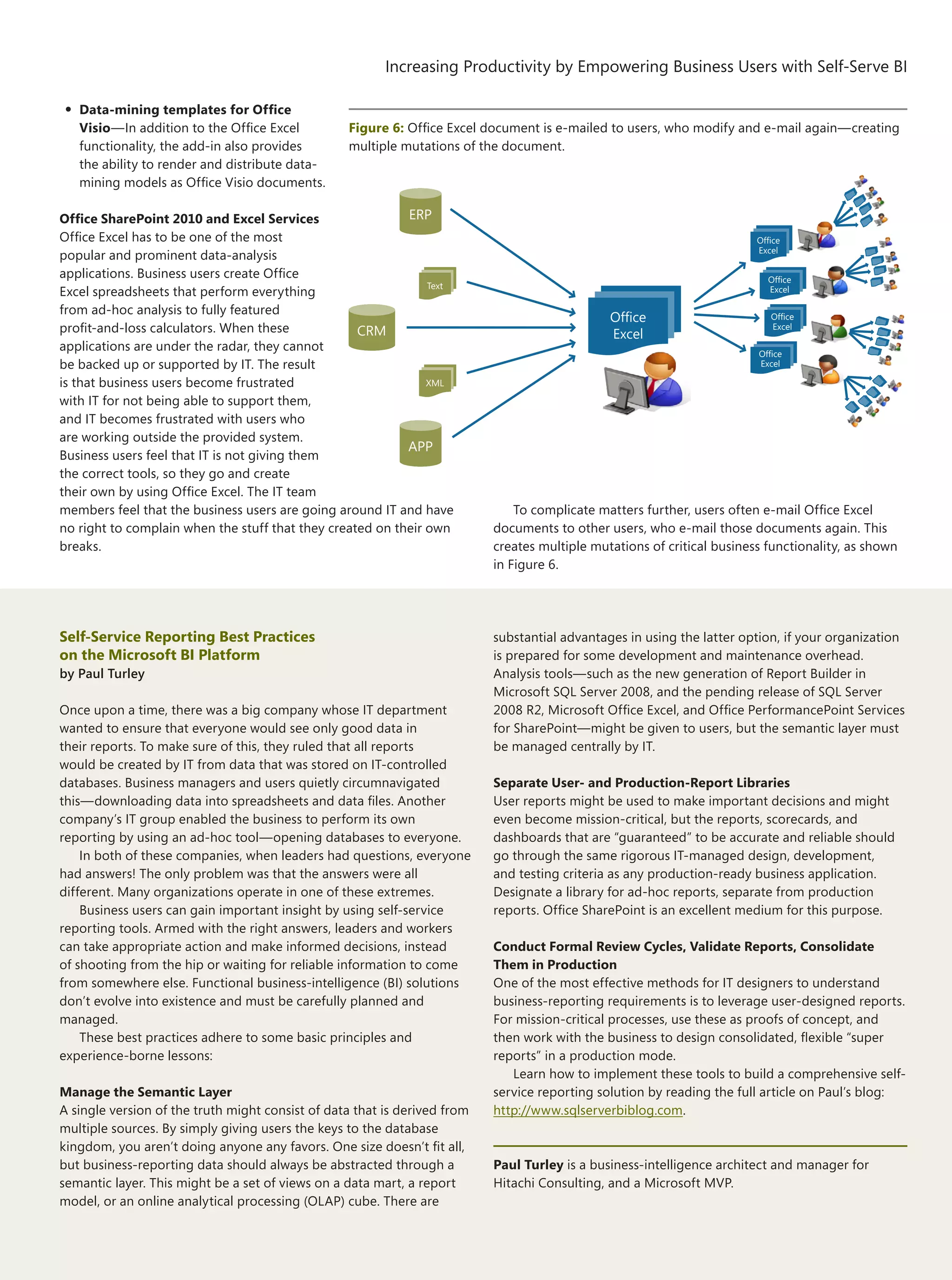 17
Increasing Productivity by Empowering Business Users with Self-Serve BI
The Architecture Journal 22
•	Data-mining templates for Office
Visio—In addition to the Office Excel
functionality, the add-in also provides
the ability to render and distribute data-
mining models as Office Visio documents.
Office SharePoint 2010 and Excel Services
Office Excel has to be one of the most
popular and prominent data-analysis
applications. Business users create Office
Excel spreadsheets that perform everything
from ad-hoc analysis to fully featured
profit-and-loss calculators. When these
applications are under the radar, they cannot
be backed up or supported by IT. The result
is that business users become frustrated
with IT for not being able to support them,
and IT becomes frustrated with users who
are working outside the provided system.
Business users feel that IT is not giving them
the correct tools, so they go and create
their own by using Office Excel. The IT team
members feel that the business users are going around IT and have
no right to complain when the stuff that they created on their own
breaks.
To complicate matters further, users often e-mail Office Excel
documents to other users, who e-mail those documents again. This
creates multiple mutations of critical business functionality, as shown
in Figure 6.
Self-Service Reporting Best Practices
on the Microsoft BI Platform
by Paul Turley
Once upon a time, there was a big company whose IT department
wanted to ensure that everyone would see only good data in
their reports. To make sure of this, they ruled that all reports
would be created by IT from data that was stored on IT-controlled
databases. Business managers and users quietly circumnavigated
this—downloading data into spreadsheets and data files. Another
company’s IT group enabled the business to perform its own
reporting by using an ad-hoc tool—opening databases to everyone.
In both of these companies, when leaders had questions, everyone
had answers! The only problem was that the answers were all
different. Many organizations operate in one of these extremes.
Business users can gain important insight by using self-service
reporting tools. Armed with the right answers, leaders and workers
can take appropriate action and make informed decisions, instead
of shooting from the hip or waiting for reliable information to come
from somewhere else. Functional business-intelligence (BI) solutions
don’t evolve into existence and must be carefully planned and
managed.
These best practices adhere to some basic principles and
experience-borne lessons:
Manage the Semantic Layer
A single version of the truth might consist of data that is derived from
multiple sources. By simply giving users the keys to the database
kingdom, you aren’t doing anyone any favors. One size doesn’t fit all,
but business-reporting data should always be abstracted through a
semantic layer. This might be a set of views on a data mart, a report
model, or an online analytical processing (OLAP) cube. There are
substantial advantages in using the latter option, if your organization
is prepared for some development and maintenance overhead.
Analysis tools—such as the new generation of Report Builder in
Microsoft SQL Server 2008, and the pending release of SQL Server
2008 R2, Microsoft Office Excel, and Office PerformancePoint Services
for SharePoint—might be given to users, but the semantic layer must
be managed centrally by IT.
Separate User- and Production-Report Libraries
User reports might be used to make important decisions and might
even become mission-critical, but the reports, scorecards, and
dashboards that are “guaranteed” to be accurate and reliable should
go through the same rigorous IT-managed design, development,
and testing criteria as any production-ready business application.
Designate a library for ad-hoc reports, separate from production
reports. Office SharePoint is an excellent medium for this purpose.
Conduct Formal Review Cycles, Validate Reports, Consolidate
Them in Production
One of the most effective methods for IT designers to understand
business-reporting requirements is to leverage user-designed reports.
For mission-critical processes, use these as proofs of concept, and
then work with the business to design consolidated, flexible “super
reports” in a production mode.
Learn how to implement these tools to build a comprehensive self-
service reporting solution by reading the full article on Paul’s blog:
http://www.sqlserverbiblog.com.
Paul Turley is a business-intelligence architect and manager for
Hitachi Consulting, and a Microsoft MVP.
Figure 6: Office Excel document is e-mailed to users, who modify and e-mail again—creating
multiple mutations of the document.
Office
Excel
Office
Excel
Office
Excel
Office
Excel
Office
Excel
CRM
XML
Text
ERP
APP
 