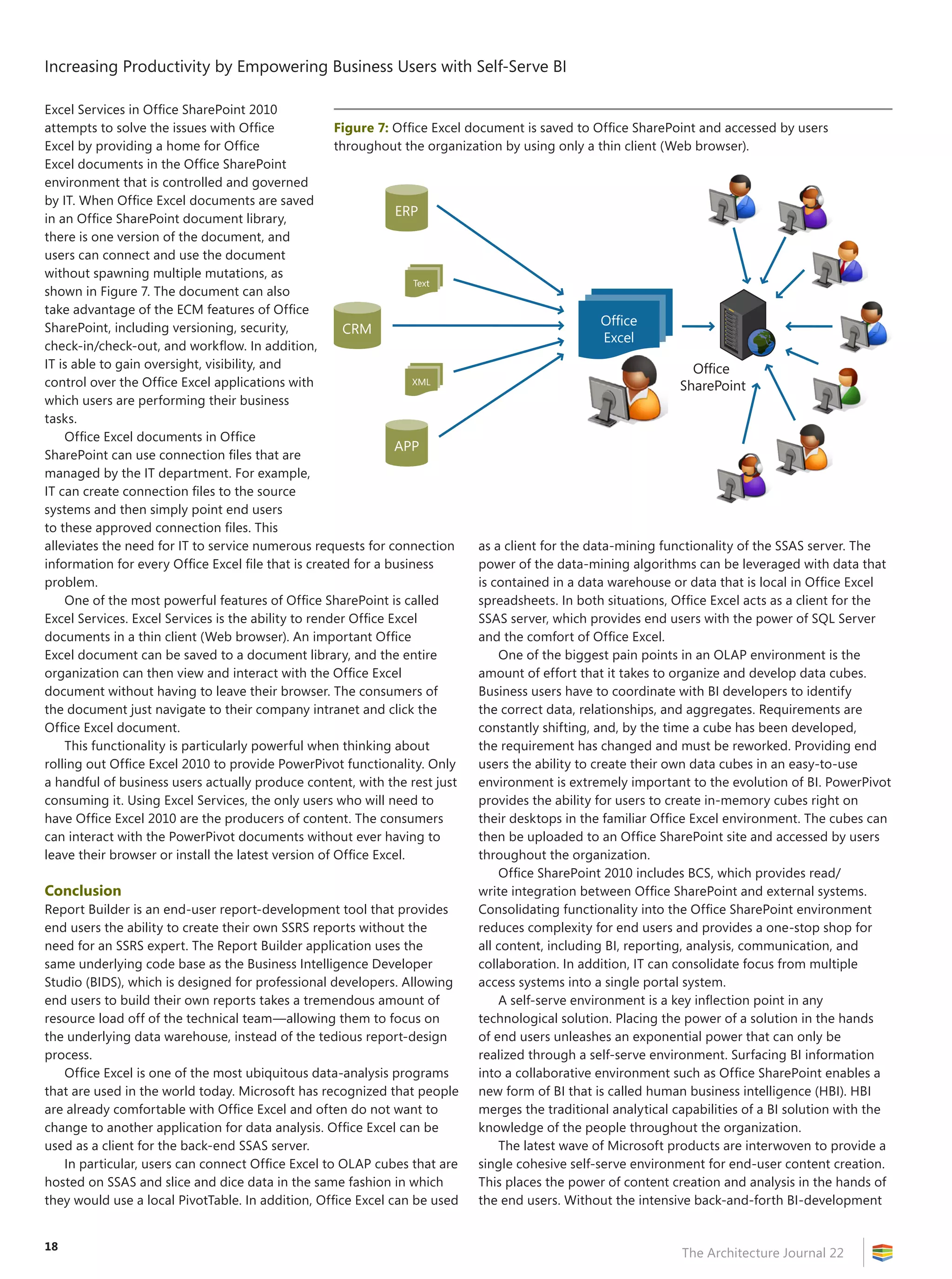 Increasing Productivity by Empowering Business Users with Self-Serve BI
The Architecture Journal 22
18
Excel Services in Office SharePoint 2010
attempts to solve the issues with Office
Excel by providing a home for Office
Excel documents in the Office SharePoint
environment that is controlled and governed
by IT. When Office Excel documents are saved
in an Office SharePoint document library,
there is one version of the document, and
users can connect and use the document
without spawning multiple mutations, as
shown in Figure 7. The document can also
take advantage of the ECM features of Office
SharePoint, including versioning, security,
check-in/check-out, and workflow. In addition,
IT is able to gain oversight, visibility, and
control over the Office Excel applications with
which users are performing their business
tasks.
Office Excel documents in Office
SharePoint can use connection files that are
managed by the IT department. For example,
IT can create connection files to the source
systems and then simply point end users
to these approved connection files. This
alleviates the need for IT to service numerous requests for connection
information for every Office Excel file that is created for a business
problem.
One of the most powerful features of Office SharePoint is called
Excel Services. Excel Services is the ability to render Office Excel
documents in a thin client (Web browser). An important Office
Excel document can be saved to a document library, and the entire
organization can then view and interact with the Office Excel
document without having to leave their browser. The consumers of
the document just navigate to their company intranet and click the
Office Excel document.
This functionality is particularly powerful when thinking about
rolling out Office Excel 2010 to provide PowerPivot functionality. Only
a handful of business users actually produce content, with the rest just
consuming it. Using Excel Services, the only users who will need to
have Office Excel 2010 are the producers of content. The consumers
can interact with the PowerPivot documents without ever having to
leave their browser or install the latest version of Office Excel.
Conclusion
Report Builder is an end-user report-development tool that provides
end users the ability to create their own SSRS reports without the
need for an SSRS expert. The Report Builder application uses the
same underlying code base as the Business Intelligence Developer
Studio (BIDS), which is designed for professional developers. Allowing
end users to build their own reports takes a tremendous amount of
resource load off of the technical team—allowing them to focus on
the underlying data warehouse, instead of the tedious report-design
process.
Office Excel is one of the most ubiquitous data-analysis programs
that are used in the world today. Microsoft has recognized that people
are already comfortable with Office Excel and often do not want to
change to another application for data analysis. Office Excel can be
used as a client for the back-end SSAS server.
In particular, users can connect Office Excel to OLAP cubes that are
hosted on SSAS and slice and dice data in the same fashion in which
they would use a local PivotTable. In addition, Office Excel can be used
as a client for the data-mining functionality of the SSAS server. The
power of the data-mining algorithms can be leveraged with data that
is contained in a data warehouse or data that is local in Office Excel
spreadsheets. In both situations, Office Excel acts as a client for the
SSAS server, which provides end users with the power of SQL Server
and the comfort of Office Excel.
One of the biggest pain points in an OLAP environment is the
amount of effort that it takes to organize and develop data cubes.
Business users have to coordinate with BI developers to identify
the correct data, relationships, and aggregates. Requirements are
constantly shifting, and, by the time a cube has been developed,
the requirement has changed and must be reworked. Providing end
users the ability to create their own data cubes in an easy-to-use
environment is extremely important to the evolution of BI. PowerPivot
provides the ability for users to create in-memory cubes right on
their desktops in the familiar Office Excel environment. The cubes can
then be uploaded to an Office SharePoint site and accessed by users
throughout the organization.
Office SharePoint 2010 includes BCS, which provides read/
write integration between Office SharePoint and external systems.
Consolidating functionality into the Office SharePoint environment
reduces complexity for end users and provides a one-stop shop for
all content, including BI, reporting, analysis, communication, and
collaboration. In addition, IT can consolidate focus from multiple
access systems into a single portal system.
A self-serve environment is a key inflection point in any
technological solution. Placing the power of a solution in the hands
of end users unleashes an exponential power that can only be
realized through a self-serve environment. Surfacing BI information
into a collaborative environment such as Office SharePoint enables a
new form of BI that is called human business intelligence (HBI). HBI
merges the traditional analytical capabilities of a BI solution with the
knowledge of the people throughout the organization.
The latest wave of Microsoft products are interwoven to provide a
single cohesive self-serve environment for end-user content creation.
This places the power of content creation and analysis in the hands of
the end users. Without the intensive back-and-forth BI-development
Figure 7: Office Excel document is saved to Office SharePoint and accessed by users
throughout the organization by using only a thin client (Web browser).
Office
Excel
Office
SharePoint
CRM
XML
Text
ERP
APP
 
