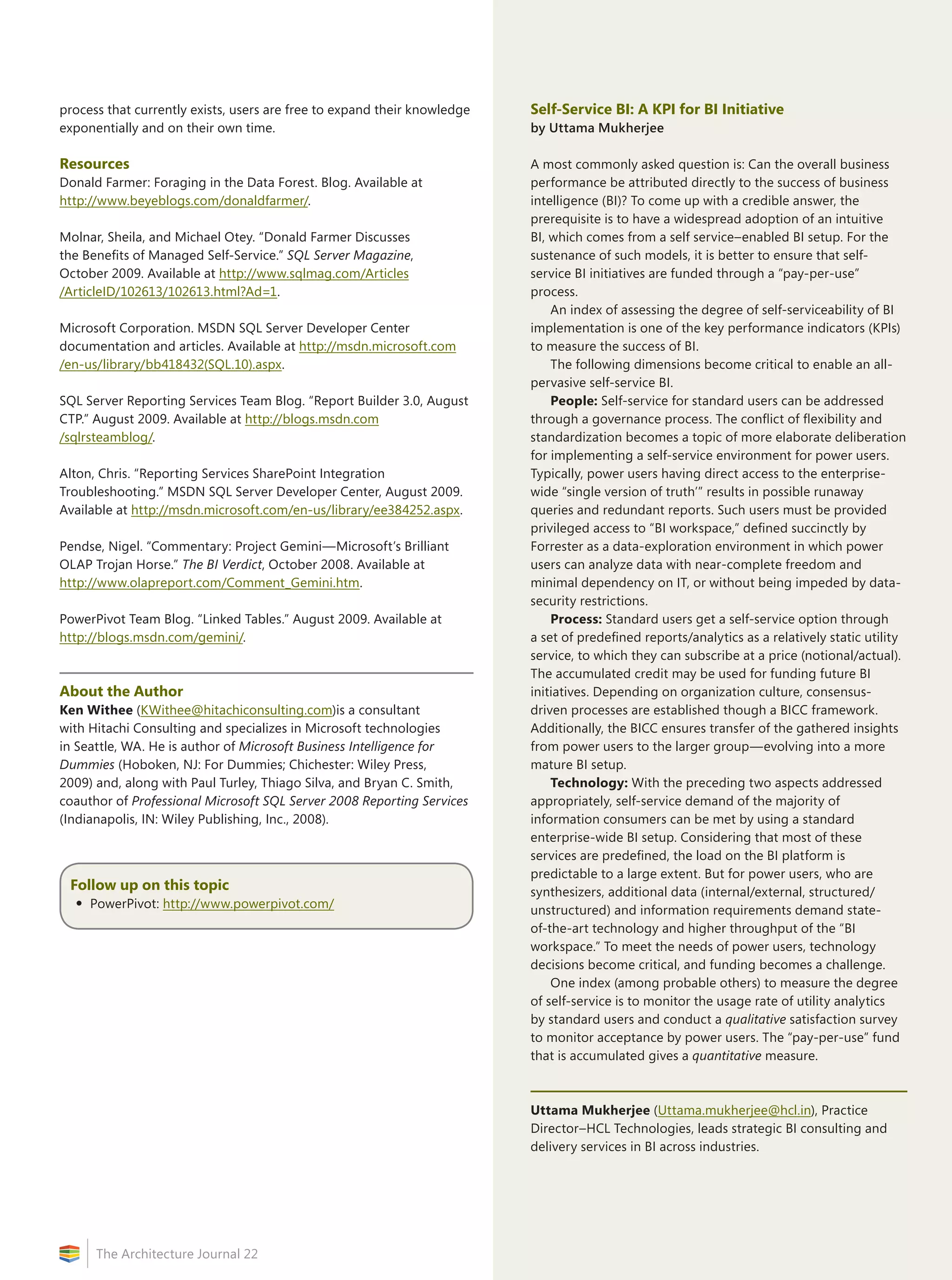 19
The Architecture Journal 22
process that currently exists, users are free to expand their knowledge
exponentially and on their own time.
Resources
Donald Farmer: Foraging in the Data Forest. Blog. Available at
http://www.beyeblogs.com/donaldfarmer/.
Molnar, Sheila, and Michael Otey. “Donald Farmer Discusses
the Benefits of Managed Self-Service.” SQL Server Magazine,
October 2009. Available at http://www.sqlmag.com/Articles
/ArticleID/102613/102613.html?Ad=1.
Microsoft Corporation. MSDN SQL Server Developer Center
documentation and articles. Available at http://msdn.microsoft.com
/en-us/library/bb418432(SQL.10).aspx.
SQL Server Reporting Services Team Blog. “Report Builder 3.0, August
CTP.” August 2009. Available at http://blogs.msdn.com
/sqlrsteamblog/.
Alton, Chris. “Reporting Services SharePoint Integration
Troubleshooting.” MSDN SQL Server Developer Center, August 2009.
Available at http://msdn.microsoft.com/en-us/library/ee384252.aspx.
Pendse, Nigel. “Commentary: Project Gemini—Microsoft’s Brilliant
OLAP Trojan Horse.” The BI Verdict, October 2008. Available at
http://www.olapreport.com/Comment_Gemini.htm.
PowerPivot Team Blog. “Linked Tables.” August 2009. Available at
http://blogs.msdn.com/gemini/.
About the Author
Ken Withee (KWithee@hitachiconsulting.com)is a consultant
with Hitachi Consulting and specializes in Microsoft technologies
in Seattle, WA. He is author of Microsoft Business Intelligence for
Dummies (Hoboken, NJ: For Dummies; Chichester: Wiley Press,
2009) and, along with Paul Turley, Thiago Silva, and Bryan C. Smith,
coauthor of Professional Microsoft SQL Server 2008 Reporting Services
(Indianapolis, IN: Wiley Publishing, Inc., 2008).
Follow up on this topic
•	PowerPivot: http://www.powerpivot.com/
Self-Service BI: A KPI for BI Initiative
by Uttama Mukherjee
A most commonly asked question is: Can the overall business
performance be attributed directly to the success of business
intelligence (BI)? To come up with a credible answer, the
prerequisite is to have a widespread adoption of an intuitive
BI, which comes from a self service–enabled BI setup. For the
sustenance of such models, it is better to ensure that self-
service BI initiatives are funded through a “pay-per-use”
process.
An index of assessing the degree of self-serviceability of BI
implementation is one of the key performance indicators (KPIs)
to measure the success of BI.
The following dimensions become critical to enable an all-
pervasive self-service BI.
People: Self-service for standard users can be addressed
through a governance process. The conflict of flexibility and
standardization becomes a topic of more elaborate deliberation
for implementing a self-service environment for power users.
Typically, power users having direct access to the enterprise-
wide “single version of truth’” results in possible runaway
queries and redundant reports. Such users must be provided
privileged access to “BI workspace,” defined succinctly by
Forrester as a data-exploration environment in which power
users can analyze data with near-complete freedom and
minimal dependency on IT, or without being impeded by data-
security restrictions.
Process: Standard users get a self-service option through
a set of predefined reports/analytics as a relatively static utility
service, to which they can subscribe at a price (notional/actual).
The accumulated credit may be used for funding future BI
initiatives. Depending on organization culture, consensus-
driven processes are established though a BICC framework.
Additionally, the BICC ensures transfer of the gathered insights
from power users to the larger group—evolving into a more
mature BI setup.
Technology: With the preceding two aspects addressed
appropriately, self-service demand of the majority of
information consumers can be met by using a standard
enterprise-wide BI setup. Considering that most of these
services are predefined, the load on the BI platform is
predictable to a large extent. But for power users, who are
synthesizers, additional data (internal/external, structured/
unstructured) and information requirements demand state-
of-the-art technology and higher throughput of the “BI
workspace.” To meet the needs of power users, technology
decisions become critical, and funding becomes a challenge.
One index (among probable others) to measure the degree
of self-service is to monitor the usage rate of utility analytics
by standard users and conduct a qualitative satisfaction survey
to monitor acceptance by power users. The “pay-per-use” fund
that is accumulated gives a quantitative measure.
Uttama Mukherjee (Uttama.mukherjee@hcl.in), Practice
Director–HCL Technologies, leads strategic BI consulting and
delivery services in BI across industries.
 
