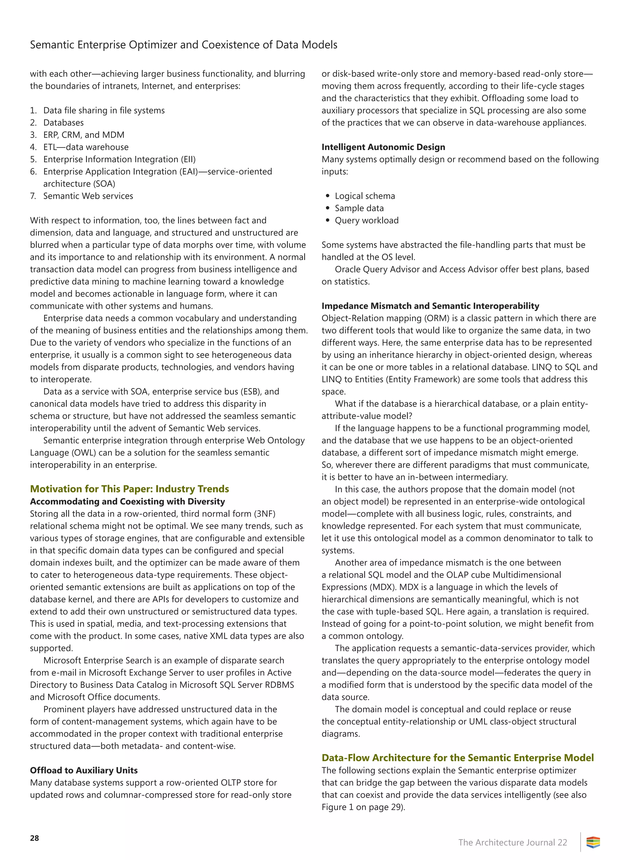 Semantic Enterprise Optimizer and Coexistence of Data Models
The Architecture Journal 22
28
with each other—achieving larger business functionality, and blurring
the boundaries of intranets, Internet, and enterprises:
1.	 Data file sharing in file systems
2.	 Databases
3.	 ERP, CRM, and MDM
4.	 ETL—data warehouse
5.	 Enterprise Information Integration (EII)
6.	 Enterprise Application Integration (EAI)—service-oriented
architecture (SOA)
7.	 Semantic Web services
With respect to information, too, the lines between fact and
dimension, data and language, and structured and unstructured are
blurred when a particular type of data morphs over time, with volume
and its importance to and relationship with its environment. A normal
transaction data model can progress from business intelligence and
predictive data mining to machine learning toward a knowledge
model and becomes actionable in language form, where it can
communicate with other systems and humans.
Enterprise data needs a common vocabulary and understanding
of the meaning of business entities and the relationships among them.
Due to the variety of vendors who specialize in the functions of an
enterprise, it usually is a common sight to see heterogeneous data
models from disparate products, technologies, and vendors having
to interoperate.
Data as a service with SOA, enterprise service bus (ESB), and
canonical data models have tried to address this disparity in
schema or structure, but have not addressed the seamless semantic
interoperability until the advent of Semantic Web services.
Semantic enterprise integration through enterprise Web Ontology
Language (OWL) can be a solution for the seamless semantic
interoperability in an enterprise.
Motivation for This Paper: Industry Trends
Accommodating and Coexisting with Diversity
Storing all the data in a row-oriented, third normal form (3NF)
relational schema might not be optimal. We see many trends, such as
various types of storage engines, that are configurable and extensible
in that specific domain data types can be configured and special
domain indexes built, and the optimizer can be made aware of them
to cater to heterogeneous data-type requirements. These object-
oriented semantic extensions are built as applications on top of the
database kernel, and there are APIs for developers to customize and
extend to add their own unstructured or semistructured data types.
This is used in spatial, media, and text-processing extensions that
come with the product. In some cases, native XML data types are also
supported.
Microsoft Enterprise Search is an example of disparate search
from e-mail in Microsoft Exchange Server to user profiles in Active
Directory to Business Data Catalog in Microsoft SQL Server RDBMS
and Microsoft Office documents.
Prominent players have addressed unstructured data in the
form of content-management systems, which again have to be
accommodated in the proper context with traditional enterprise
structured data—both metadata- and content-wise.
Offload to Auxiliary Units
Many database systems support a row-oriented OLTP store for
updated rows and columnar-compressed store for read-only store
or disk-based write-only store and memory-based read-only store—
moving them across frequently, according to their life-cycle stages
and the characteristics that they exhibit. Offloading some load to
auxiliary processors that specialize in SQL processing are also some
of the practices that we can observe in data-warehouse appliances.
Intelligent Autonomic Design
Many systems optimally design or recommend based on the following
inputs:
•	Logical schema
•	Sample data
•	Query workload
Some systems have abstracted the file-handling parts that must be
handled at the OS level.
Oracle Query Advisor and Access Advisor offer best plans, based
on statistics.
Impedance Mismatch and Semantic Interoperability
Object-Relation mapping (ORM) is a classic pattern in which there are
two different tools that would like to organize the same data, in two
different ways. Here, the same enterprise data has to be represented
by using an inheritance hierarchy in object-oriented design, whereas
it can be one or more tables in a relational database. LINQ to SQL and
LINQ to Entities (Entity Framework) are some tools that address this
space.
What if the database is a hierarchical database, or a plain entity-
attribute-value model?
If the language happens to be a functional programming model,
and the database that we use happens to be an object-oriented
database, a different sort of impedance mismatch might emerge.
So, wherever there are different paradigms that must communicate,
it is better to have an in-between intermediary.
In this case, the authors propose that the domain model (not
an object model) be represented in an enterprise-wide ontological
model—complete with all business logic, rules, constraints, and
knowledge represented. For each system that must communicate,
let it use this ontological model as a common denominator to talk to
systems.
Another area of impedance mismatch is the one between
a relational SQL model and the OLAP cube Multidimensional
Expressions (MDX). MDX is a language in which the levels of
hierarchical dimensions are semantically meaningful, which is not
the case with tuple-based SQL. Here again, a translation is required.
Instead of going for a point-to-point solution, we might benefit from
a common ontology.
The application requests a semantic-data-services provider, which
translates the query appropriately to the enterprise ontology model
and—depending on the data-source model—federates the query in
a modified form that is understood by the specific data model of the
data source.
The domain model is conceptual and could replace or reuse
the conceptual entity-relationship or UML class-object structural
diagrams.
Data-Flow Architecture for the Semantic Enterprise Model
The following sections explain the Semantic enterprise optimizer
that can bridge the gap between the various disparate data models
that can coexist and provide the data services intelligently (see also
Figure 1 on page 29).
 