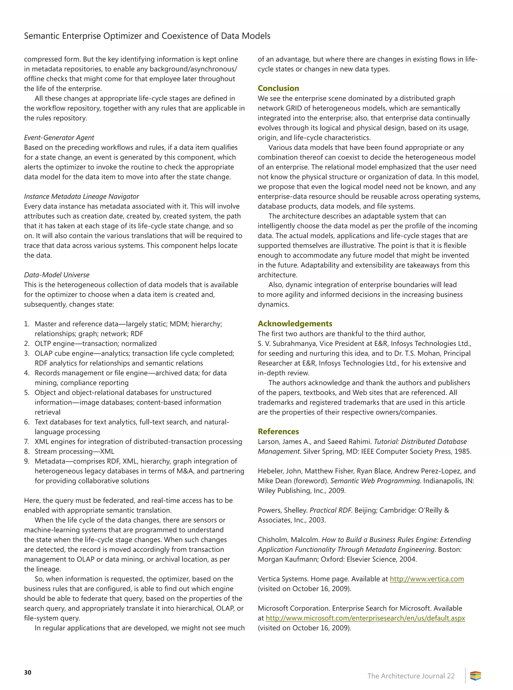 Semantic Enterprise Optimizer and Coexistence of Data Models
The Architecture Journal 22
30
compressed form. But the key identifying information is kept online
in metadata repositories, to enable any background/asynchronous/
offline checks that might come for that employee later throughout
the life of the enterprise.
All these changes at appropriate life-cycle stages are defined in
the workflow repository, together with any rules that are applicable in
the rules repository.
Event-Generator Agent
Based on the preceding workflows and rules, if a data item qualifies
for a state change, an event is generated by this component, which
alerts the optimizer to invoke the routine to check the appropriate
data model for the data item to move into after the state change.
Instance Metadata Lineage Navigator
Every data instance has metadata associated with it. This will involve
attributes such as creation date, created by, created system, the path
that it has taken at each stage of its life-cycle state change, and so
on. It will also contain the various translations that will be required to
trace that data across various systems. This component helps locate
the data.
Data-Model Universe
This is the heterogeneous collection of data models that is available
for the optimizer to choose when a data item is created and,
subsequently, changes state:
1.	 Master and reference data—largely static; MDM; hierarchy;
relationships; graph; network; RDF
2.	 OLTP engine—transaction; normalized
3.	 OLAP cube engine—analytics; transaction life cycle completed;
RDF analytics for relationships and semantic relations
4.	 Records management or file engine—archived data; for data
mining, compliance reporting
5.	 Object and object-relational databases for unstructured
information—image databases; content-based information
retrieval
6.	 Text databases for text analytics, full-text search, and natural-
language processing
7.	 XML engines for integration of distributed-transaction processing
8.	 Stream processing—XML
9.	 Metadata—comprises RDF, XML, hierarchy, graph integration of
heterogeneous legacy databases in terms of MA, and partnering
for providing collaborative solutions
Here, the query must be federated, and real-time access has to be
enabled with appropriate semantic translation.
When the life cycle of the data changes, there are sensors or
machine-learning systems that are programmed to understand
the state when the life-cycle stage changes. When such changes
are detected, the record is moved accordingly from transaction
management to OLAP or data mining, or archival location, as per
the lineage.
So, when information is requested, the optimizer, based on the
business rules that are configured, is able to find out which engine
should be able to federate that query, based on the properties of the
search query, and appropriately translate it into hierarchical, OLAP, or
file-system query.
In regular applications that are developed, we might not see much
of an advantage, but where there are changes in existing flows in life-
cycle states or changes in new data types.
Conclusion
We see the enterprise scene dominated by a distributed graph
network GRID of heterogeneous models, which are semantically
integrated into the enterprise; also, that enterprise data continually
evolves through its logical and physical design, based on its usage,
origin, and life-cycle characteristics.
Various data models that have been found appropriate or any
combination thereof can coexist to decide the heterogeneous model
of an enterprise. The relational model emphasized that the user need
not know the physical structure or organization of data. In this model,
we propose that even the logical model need not be known, and any
enterprise-data resource should be reusable across operating systems,
database products, data models, and file systems.
The architecture describes an adaptable system that can
intelligently choose the data model as per the profile of the incoming
data. The actual models, applications and life-cycle stages that are
supported themselves are illustrative. The point is that it is flexible
enough to accommodate any future model that might be invented
in the future. Adaptability and extensibility are takeaways from this
architecture.
Also, dynamic integration of enterprise boundaries will lead
to more agility and informed decisions in the increasing business
dynamics.
Acknowledgements
The first two authors are thankful to the third author,
S. V. Subrahmanya, Vice President at ER, Infosys Technologies Ltd.,
for seeding and nurturing this idea, and to Dr. T.S. Mohan, Principal
Researcher at ER, Infosys Technologies Ltd., for his extensive and
in-depth review.
The authors acknowledge and thank the authors and publishers
of the papers, textbooks, and Web sites that are referenced. All
trademarks and registered trademarks that are used in this article
are the properties of their respective owners/companies.
References
Larson, James A., and Saeed Rahimi. Tutorial: Distributed Database
Management. Silver Spring, MD: IEEE Computer Society Press, 1985.
Hebeler, John, Matthew Fisher, Ryan Blace, Andrew Perez-Lopez, and
Mike Dean (foreword). Semantic Web Programming. Indianapolis, IN:
Wiley Publishing, Inc., 2009.
Powers, Shelley. Practical RDF. Beijing; Cambridge: O’Reilly 
Associates, Inc., 2003.
Chisholm, Malcolm. How to Build a Business Rules Engine: Extending
Application Functionality Through Metadata Engineering. Boston:
Morgan Kaufmann; Oxford: Elsevier Science, 2004.
Vertica Systems. Home page. Available at http://www.vertica.com
(visited on October 16, 2009).
Microsoft Corporation. Enterprise Search for Microsoft. Available
at http://www.microsoft.com/enterprisesearch/en/us/default.aspx
(visited on October 16, 2009).
 