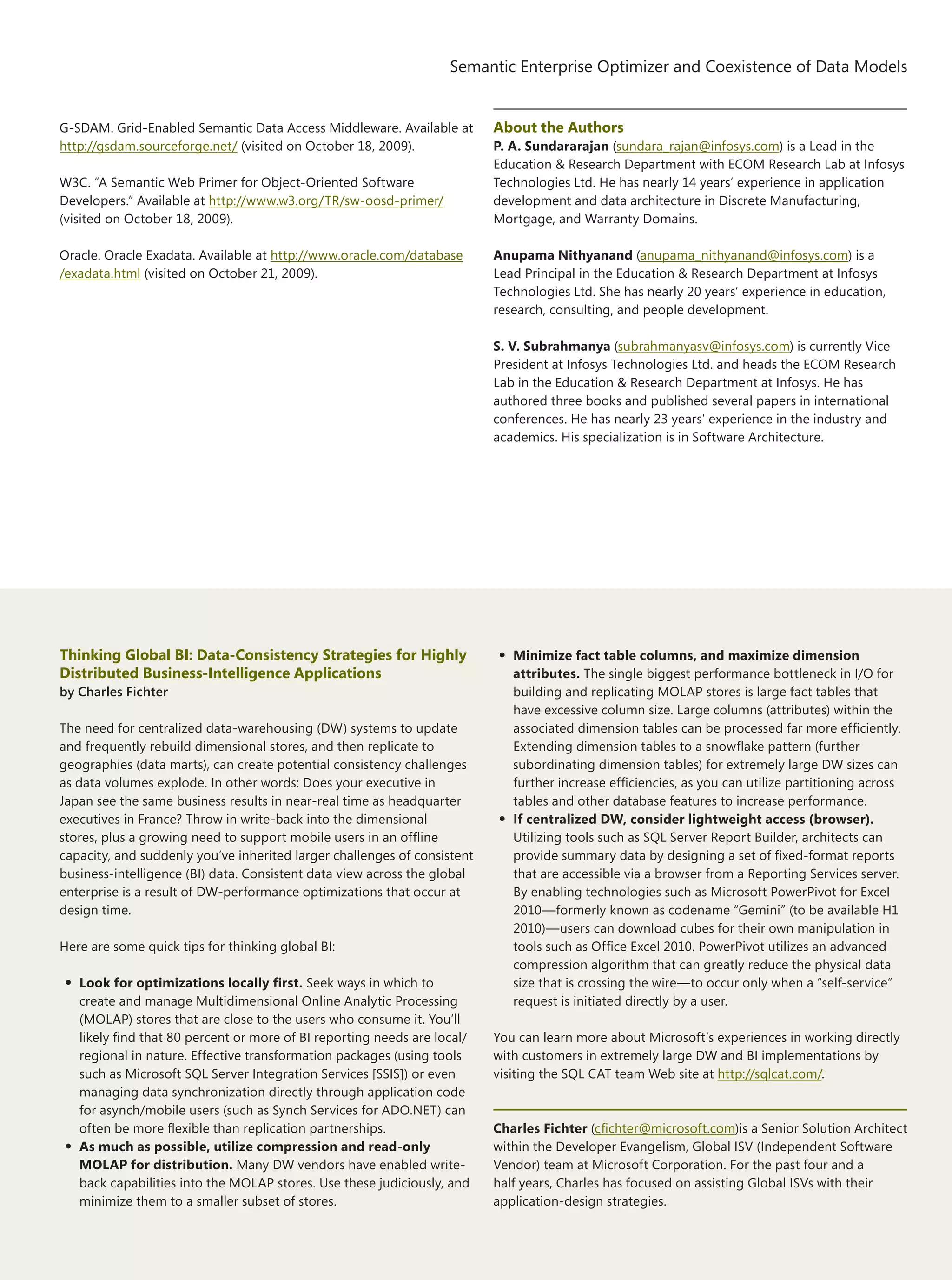 31
Semantic Enterprise Optimizer and Coexistence of Data Models
The Architecture Journal 22
G-SDAM. Grid-Enabled Semantic Data Access Middleware. Available at
http://gsdam.sourceforge.net/ (visited on October 18, 2009).
W3C. “A Semantic Web Primer for Object-Oriented Software
Developers.” Available at http://www.w3.org/TR/sw-oosd-primer/
(visited on October 18, 2009).
Oracle. Oracle Exadata. Available at http://www.oracle.com/database
/exadata.html (visited on October 21, 2009).
About the Authors
P. A. Sundararajan (sundara_rajan@infosys.com) is a Lead in the
Education  Research Department with ECOM Research Lab at Infosys
Technologies Ltd. He has nearly 14 years’ experience in application
development and data architecture in Discrete Manufacturing,
Mortgage, and Warranty Domains.
Anupama Nithyanand (anupama_nithyanand@infosys.com) is a
Lead Principal in the Education  Research Department at Infosys
Technologies Ltd. She has nearly 20 years’ experience in education,
research, consulting, and people development.
S. V. Subrahmanya (subrahmanyasv@infosys.com) is currently Vice
President at Infosys Technologies Ltd. and heads the ECOM Research
Lab in the Education  Research Department at Infosys. He has
authored three books and published several papers in international
conferences. He has nearly 23 years’ experience in the industry and
academics. His specialization is in Software Architecture.
Thinking Global BI: Data-Consistency Strategies for Highly
Distributed Business-Intelligence Applications
by Charles Fichter
The need for centralized data-warehousing (DW) systems to update
and frequently rebuild dimensional stores, and then replicate to
geographies (data marts), can create potential consistency challenges
as data volumes explode. In other words: Does your executive in
Japan see the same business results in near-real time as headquarter
executives in France? Throw in write-back into the dimensional
stores, plus a growing need to support mobile users in an offline
capacity, and suddenly you’ve inherited larger challenges of consistent
business-intelligence (BI) data. Consistent data view across the global
enterprise is a result of DW-performance optimizations that occur at
design time.
Here are some quick tips for thinking global BI:
•	Look for optimizations locally first. Seek ways in which to
create and manage Multidimensional Online Analytic Processing
(MOLAP) stores that are close to the users who consume it. You’ll
likely find that 80 percent or more of BI reporting needs are local/
regional in nature. Effective transformation packages (using tools
such as Microsoft SQL Server Integration Services [SSIS]) or even
managing data synchronization directly through application code
for asynch/mobile users (such as Synch Services for ADO.NET) can
often be more flexible than replication partnerships.
•	As much as possible, utilize compression and read-only
MOLAP for distribution. Many DW vendors have enabled write-
back capabilities into the MOLAP stores. Use these judiciously, and
minimize them to a smaller subset of stores.
•	Minimize fact table columns, and maximize dimension
attributes. The single biggest performance bottleneck in I/O for
building and replicating MOLAP stores is large fact tables that
have excessive column size. Large columns (attributes) within the
associated dimension tables can be processed far more efficiently.
Extending dimension tables to a snowflake pattern (further
subordinating dimension tables) for extremely large DW sizes can
further increase efficiencies, as you can utilize partitioning across
tables and other database features to increase performance.
•	If centralized DW, consider lightweight access (browser).
Utilizing tools such as SQL Server Report Builder, architects can
provide summary data by designing a set of fixed-format reports
that are accessible via a browser from a Reporting Services server.
By enabling technologies such as Microsoft PowerPivot for Excel
2010—formerly known as codename “Gemini” (to be available H1
2010)—users can download cubes for their own manipulation in
tools such as Office Excel 2010. PowerPivot utilizes an advanced
compression algorithm that can greatly reduce the physical data
size that is crossing the wire—to occur only when a “self-service”
request is initiated directly by a user.
You can learn more about Microsoft’s experiences in working directly
with customers in extremely large DW and BI implementations by
visiting the SQL CAT team Web site at http://sqlcat.com/.
Charles Fichter (cfichter@microsoft.com)is a Senior Solution Architect
within the Developer Evangelism, Global ISV (Independent Software
Vendor) team at Microsoft Corporation. For the past four and a
half years, Charles has focused on assisting Global ISVs with their
application-design strategies.
 
