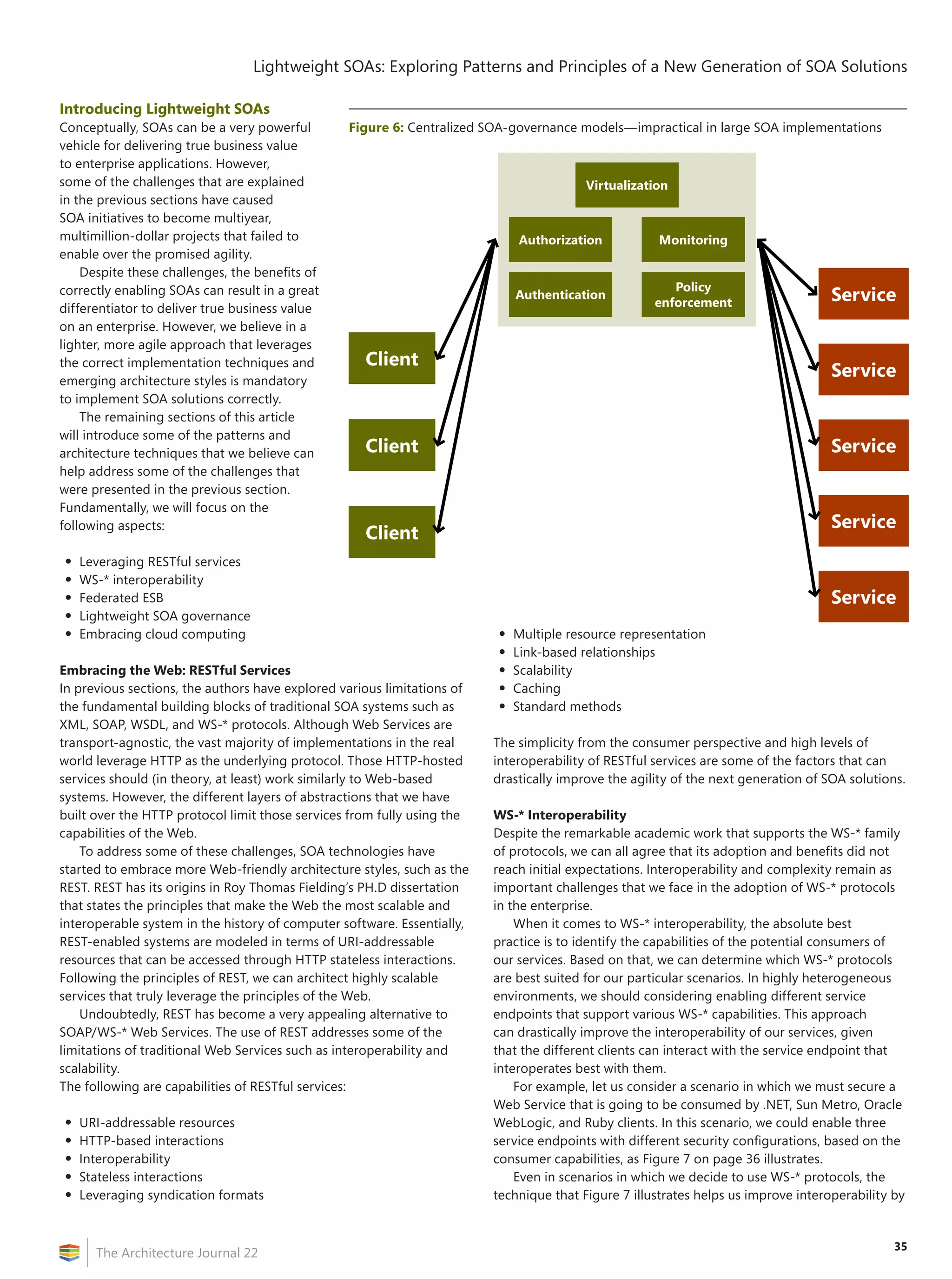 35
Lightweight SOAs: Exploring Patterns and Principles of a New Generation of SOA Solutions
The Architecture Journal 22
Introducing Lightweight SOAs
Conceptually, SOAs can be a very powerful
vehicle for delivering true business value
to enterprise applications. However,
some of the challenges that are explained
in the previous sections have caused
SOA initiatives to become multiyear,
multimillion-dollar projects that failed to
enable over the promised agility.
Despite these challenges, the benefits of
correctly enabling SOAs can result in a great
differentiator to deliver true business value
on an enterprise. However, we believe in a
lighter, more agile approach that leverages
the correct implementation techniques and
emerging architecture styles is mandatory
to implement SOA solutions correctly.
The remaining sections of this article
will introduce some of the patterns and
architecture techniques that we believe can
help address some of the challenges that
were presented in the previous section.
Fundamentally, we will focus on the
following aspects:
•	Leveraging RESTful services
•	WS-* interoperability
•	Federated ESB
•	Lightweight SOA governance
•	Embracing cloud computing
Embracing the Web: RESTful Services
In previous sections, the authors have explored various limitations of
the fundamental building blocks of traditional SOA systems such as
XML, SOAP, WSDL, and WS-* protocols. Although Web Services are
transport-agnostic, the vast majority of implementations in the real
world leverage HTTP as the underlying protocol. Those HTTP-hosted
services should (in theory, at least) work similarly to Web-based
systems. However, the different layers of abstractions that we have
built over the HTTP protocol limit those services from fully using the
capabilities of the Web.
To address some of these challenges, SOA technologies have
started to embrace more Web-friendly architecture styles, such as the
REST. REST has its origins in Roy Thomas Fielding’s PH.D dissertation
that states the principles that make the Web the most scalable and
interoperable system in the history of computer software. Essentially,
REST-enabled systems are modeled in terms of URI-addressable
resources that can be accessed through HTTP stateless interactions.
Following the principles of REST, we can architect highly scalable
services that truly leverage the principles of the Web.
Undoubtedly, REST has become a very appealing alternative to
SOAP/WS-* Web Services. The use of REST addresses some of the
limitations of traditional Web Services such as interoperability and
scalability.
The following are capabilities of RESTful services:
•	URI-addressable resources
•	HTTP-based interactions
•	Interoperability
•	Stateless interactions
•	Leveraging syndication formats
•	Multiple resource representation
•	Link-based relationships
•	Scalability
•	Caching
•	Standard methods
The simplicity from the consumer perspective and high levels of
interoperability of RESTful services are some of the factors that can
drastically improve the agility of the next generation of SOA solutions.
WS-* Interoperability
Despite the remarkable academic work that supports the WS-* family
of protocols, we can all agree that its adoption and benefits did not
reach initial expectations. Interoperability and complexity remain as
important challenges that we face in the adoption of WS-* protocols
in the enterprise.
When it comes to WS-* interoperability, the absolute best
practice is to identify the capabilities of the potential consumers of
our services. Based on that, we can determine which WS-* protocols
are best suited for our particular scenarios. In highly heterogeneous
environments, we should considering enabling different service
endpoints that support various WS-* capabilities. This approach
can drastically improve the interoperability of our services, given
that the different clients can interact with the service endpoint that
interoperates best with them.
For example, let us consider a scenario in which we must secure a
Web Service that is going to be consumed by .NET, Sun Metro, Oracle
WebLogic, and Ruby clients. In this scenario, we could enable three
service endpoints with different security configurations, based on the
consumer capabilities, as Figure 7 on page 36 illustrates.
Even in scenarios in which we decide to use WS-* protocols, the
technique that Figure 7 illustrates helps us improve interoperability by
Figure 6: Centralized SOA-governance models—impractical in large SOA implementations
Service
Service
Service
Service
Service
Policy
enforcement
Authentication
Authorization Monitoring
Virtualization
Client
Client
Client
 