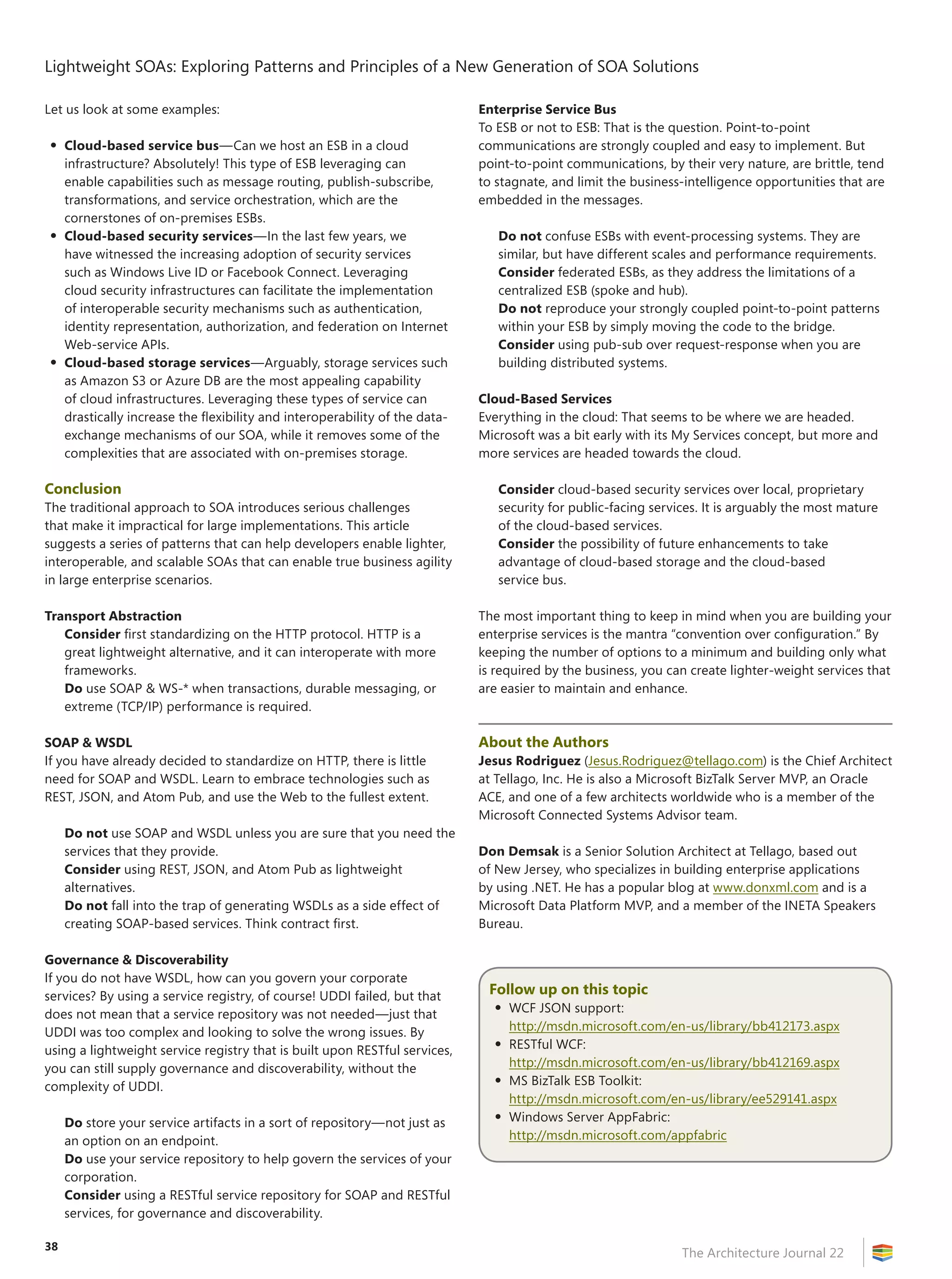 Lightweight SOAs: Exploring Patterns and Principles of a New Generation of SOA Solutions
The Architecture Journal 22
38
Let us look at some examples:
•	Cloud-based service bus—Can we host an ESB in a cloud
infrastructure? Absolutely! This type of ESB leveraging can
enable capabilities such as message routing, publish-subscribe,
transformations, and service orchestration, which are the
cornerstones of on-premises ESBs.
•	Cloud-based security services—In the last few years, we
have witnessed the increasing adoption of security services
such as Windows Live ID or Facebook Connect. Leveraging
cloud security infrastructures can facilitate the implementation
of interoperable security mechanisms such as authentication,
identity representation, authorization, and federation on Internet
Web‑service APIs.
•	Cloud-based storage services—Arguably, storage services such
as Amazon S3 or Azure DB are the most appealing capability
of cloud infrastructures. Leveraging these types of service can
drastically increase the flexibility and interoperability of the data-
exchange mechanisms of our SOA, while it removes some of the
complexities that are associated with on-premises storage.
Conclusion
The traditional approach to SOA introduces serious challenges
that make it impractical for large implementations. This article
suggests a series of patterns that can help developers enable lighter,
interoperable, and scalable SOAs that can enable true business agility
in large enterprise scenarios.
Transport Abstraction
Consider first standardizing on the HTTP protocol. HTTP is a
great lightweight alternative, and it can interoperate with more
frameworks.
Do use SOAP  WS-* when transactions, durable messaging, or
extreme (TCP/IP) performance is required.
SOAP  WSDL
If you have already decided to standardize on HTTP, there is little
need for SOAP and WSDL. Learn to embrace technologies such as
REST, JSON, and Atom Pub, and use the Web to the fullest extent.
Do not use SOAP and WSDL unless you are sure that you need the
services that they provide.
Consider using REST, JSON, and Atom Pub as lightweight
alternatives.
Do not fall into the trap of generating WSDLs as a side effect of
creating SOAP-based services. Think contract first.
Governance  Discoverability
If you do not have WSDL, how can you govern your corporate
services? By using a service registry, of course! UDDI failed, but that
does not mean that a service repository was not needed—just that
UDDI was too complex and looking to solve the wrong issues. By
using a lightweight service registry that is built upon RESTful services,
you can still supply governance and discoverability, without the
complexity of UDDI.
Do store your service artifacts in a sort of repository—not just as
an option on an endpoint.
Do use your service repository to help govern the services of your
corporation.
Consider using a RESTful service repository for SOAP and RESTful
services, for governance and discoverability.
Enterprise Service Bus
To ESB or not to ESB: That is the question. Point-to-point
communications are strongly coupled and easy to implement. But
point-to-point communications, by their very nature, are brittle, tend
to stagnate, and limit the business-intelligence opportunities that are
embedded in the messages.
Do not confuse ESBs with event-processing systems. They are
similar, but have different scales and performance requirements.
Consider federated ESBs, as they address the limitations of a
centralized ESB (spoke and hub).
Do not reproduce your strongly coupled point-to-point patterns
within your ESB by simply moving the code to the bridge.
Consider using pub-sub over request-response when you are
building distributed systems.
Cloud-Based Services
Everything in the cloud: That seems to be where we are headed.
Microsoft was a bit early with its My Services concept, but more and
more services are headed towards the cloud.
Consider cloud-based security services over local, proprietary
security for public-facing services. It is arguably the most mature
of the cloud-based services.
Consider the possibility of future enhancements to take
advantage of cloud-based storage and the cloud-based
service bus.
The most important thing to keep in mind when you are building your
enterprise services is the mantra “convention over configuration.” By
keeping the number of options to a minimum and building only what
is required by the business, you can create lighter-weight services that
are easier to maintain and enhance.
About the Authors
Jesus Rodriguez (Jesus.Rodriguez@tellago.com) is the Chief Architect
at Tellago, Inc. He is also a Microsoft BizTalk Server MVP, an Oracle
ACE, and one of a few architects worldwide who is a member of the
Microsoft Connected Systems Advisor team.
Don Demsak is a Senior Solution Architect at Tellago, based out
of New Jersey, who specializes in building enterprise applications
by using .NET. He has a popular blog at www.donxml.com and is a
Microsoft Data Platform MVP, and a member of the INETA Speakers
Bureau.
Follow up on this topic
•	WCF JSON support:
http://msdn.microsoft.com/en-us/library/bb412173.aspx
•	RESTful WCF:
http://msdn.microsoft.com/en-us/library/bb412169.aspx
•	MS BizTalk ESB Toolkit:
http://msdn.microsoft.com/en-us/library/ee529141.aspx
•	Windows Server AppFabric:
http://msdn.microsoft.com/appfabric
 