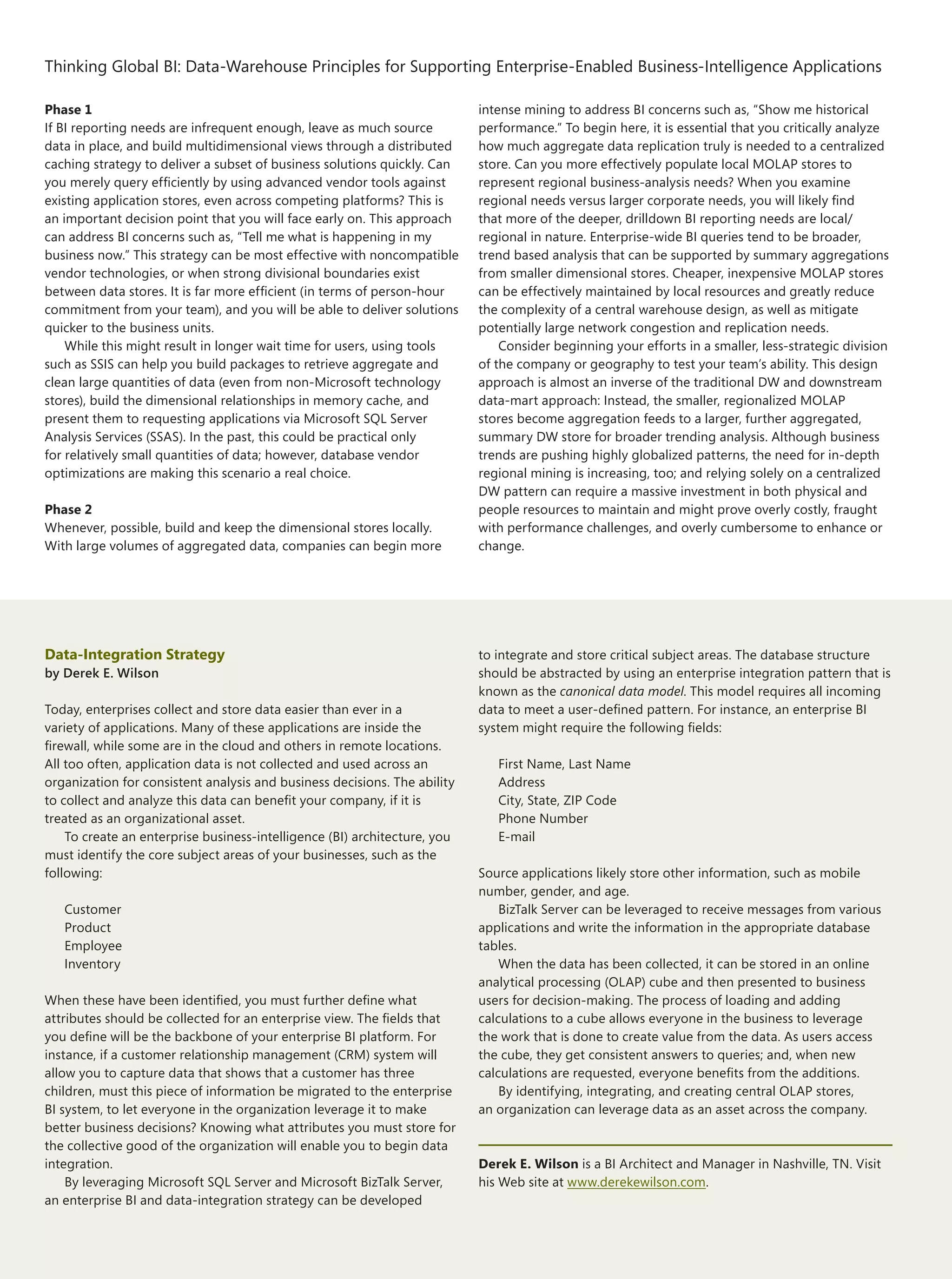 Thinking Global BI: Data‑Warehouse Principles for Supporting Enterprise-Enabled Business-Intelligence Applications
The Architecture Journal 22
4
Phase 1
If BI reporting needs are infrequent enough, leave as much source
data in place, and build multidimensional views through a distributed
caching strategy to deliver a subset of business solutions quickly. Can
you merely query efficiently by using advanced vendor tools against
existing application stores, even across competing platforms? This is
an important decision point that you will face early on. This approach
can address BI concerns such as, “Tell me what is happening in my
business now.” This strategy can be most effective with noncompatible
vendor technologies, or when strong divisional boundaries exist
between data stores. It is far more efficient (in terms of person-hour
commitment from your team), and you will be able to deliver solutions
quicker to the business units.
While this might result in longer wait time for users, using tools
such as SSIS can help you build packages to retrieve aggregate and
clean large quantities of data (even from non-Microsoft technology
stores), build the dimensional relationships in memory cache, and
present them to requesting applications via Microsoft SQL Server
Analysis Services (SSAS). In the past, this could be practical only
for relatively small quantities of data; however, database vendor
optimizations are making this scenario a real choice.
Phase 2
Whenever, possible, build and keep the dimensional stores locally.
With large volumes of aggregated data, companies can begin more
intense mining to address BI concerns such as, “Show me historical
performance.” To begin here, it is essential that you critically analyze
how much aggregate data replication truly is needed to a centralized
store. Can you more effectively populate local MOLAP stores to
represent regional business-analysis needs? When you examine
regional needs versus larger corporate needs, you will likely find
that more of the deeper, drilldown BI reporting needs are local/
regional in nature. Enterprise-wide BI queries tend to be broader,
trend based analysis that can be supported by summary aggregations
from smaller dimensional stores. Cheaper, inexpensive MOLAP stores
can be effectively maintained by local resources and greatly reduce
the complexity of a central warehouse design, as well as mitigate
potentially large network congestion and replication needs.
Consider beginning your efforts in a smaller, less-strategic division
of the company or geography to test your team’s ability. This design
approach is almost an inverse of the traditional DW and downstream
data-mart approach: Instead, the smaller, regionalized MOLAP
stores become aggregation feeds to a larger, further aggregated,
summary DW store for broader trending analysis. Although business
trends are pushing highly globalized patterns, the need for in-depth
regional mining is increasing, too; and relying solely on a centralized
DW pattern can require a massive investment in both physical and
people resources to maintain and might prove overly costly, fraught
with performance challenges, and overly cumbersome to enhance or
change.
Data-Integration Strategy
by Derek E. Wilson
Today, enterprises collect and store data easier than ever in a
variety of applications. Many of these applications are inside the
firewall, while some are in the cloud and others in remote locations.
All too often, application data is not collected and used across an
organization for consistent analysis and business decisions. The ability
to collect and analyze this data can benefit your company, if it is
treated as an organizational asset.
To create an enterprise business-intelligence (BI) architecture, you
must identify the core subject areas of your businesses, such as the
following:
Customer
Product
Employee
Inventory
When these have been identified, you must further define what
attributes should be collected for an enterprise view. The fields that
you define will be the backbone of your enterprise BI platform. For
instance, if a customer relationship management (CRM) system will
allow you to capture data that shows that a customer has three
children, must this piece of information be migrated to the enterprise
BI system, to let everyone in the organization leverage it to make
better business decisions? Knowing what attributes you must store for
the collective good of the organization will enable you to begin data
integration.
By leveraging Microsoft SQL Server and Microsoft BizTalk Server,
an enterprise BI and data-integration strategy can be developed
to integrate and store critical subject areas. The database structure
should be abstracted by using an enterprise integration pattern that is
known as the canonical data model. This model requires all incoming
data to meet a user-defined pattern. For instance, an enterprise BI
system might require the following fields:
First Name, Last Name
Address
City, State, ZIP Code
Phone Number
E-mail
Source applications likely store other information, such as mobile
number, gender, and age.
BizTalk Server can be leveraged to receive messages from various
applications and write the information in the appropriate database
tables.
When the data has been collected, it can be stored in an online
analytical processing (OLAP) cube and then presented to business
users for decision-making. The process of loading and adding
calculations to a cube allows everyone in the business to leverage
the work that is done to create value from the data. As users access
the cube, they get consistent answers to queries; and, when new
calculations are requested, everyone benefits from the additions.
By identifying, integrating, and creating central OLAP stores,
an organization can leverage data as an asset across the company.
Derek E. Wilson is a BI Architect and Manager in Nashville, TN. Visit
his Web site at www.derekewilson.com.
 