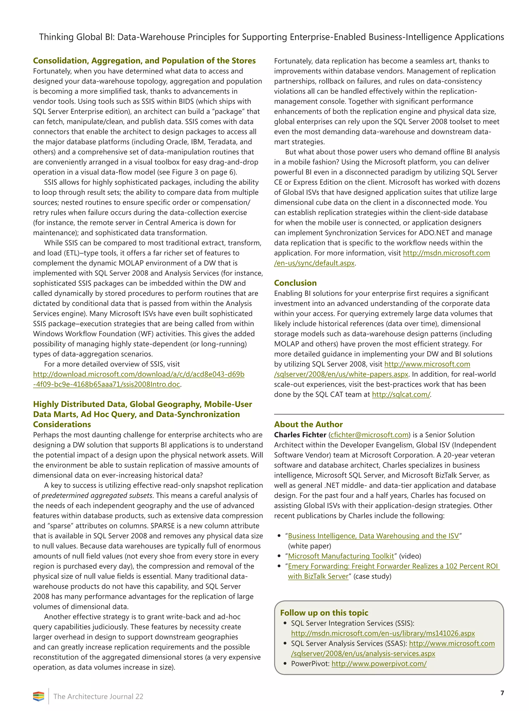 7
Thinking Global BI: Data‑Warehouse Principles for Supporting Enterprise-Enabled Business-Intelligence Applications
The Architecture Journal 22
Consolidation, Aggregation, and Population of the Stores
Fortunately, when you have determined what data to access and
designed your data-warehouse topology, aggregation and population
is becoming a more simplified task, thanks to advancements in
vendor tools. Using tools such as SSIS within BIDS (which ships with
SQL Server Enterprise edition), an architect can build a “package” that
can fetch, manipulate/clean, and publish data. SSIS comes with data
connectors that enable the architect to design packages to access all
the major database platforms (including Oracle, IBM, Teradata, and
others) and a comprehensive set of data-manipulation routines that
are conveniently arranged in a visual toolbox for easy drag-and-drop
operation in a visual data-flow model (see Figure 3 on page 6).
SSIS allows for highly sophisticated packages, including the ability
to loop through result sets; the ability to compare data from multiple
sources; nested routines to ensure specific order or compensation/
retry rules when failure occurs during the data-collection exercise
(for instance, the remote server in Central America is down for
maintenance); and sophisticated data transformation.
While SSIS can be compared to most traditional extract, transform,
and load (ETL)–type tools, it offers a far richer set of features to
complement the dynamic MOLAP environment of a DW that is
implemented with SQL Server 2008 and Analysis Services (for instance,
sophisticated SSIS packages can be imbedded within the DW and
called dynamically by stored procedures to perform routines that are
dictated by conditional data that is passed from within the Analysis
Services engine). Many Microsoft ISVs have even built sophisticated
SSIS package–execution strategies that are being called from within
Windows Workflow Foundation (WF) activities. This gives the added
possibility of managing highly state-dependent (or long-running)
types of data-aggregation scenarios.
For a more detailed overview of SSIS, visit
http://download.microsoft.com/download/a/c/d/acd8e043-d69b
-4f09-bc9e-4168b65aaa71/ssis2008Intro.doc.
Highly Distributed Data, Global Geography, Mobile-User
Data Marts, Ad Hoc Query, and Data-Synchronization
Considerations
Perhaps the most daunting challenge for enterprise architects who are
designing a DW solution that supports BI applications is to understand
the potential impact of a design upon the physical network assets. Will
the environment be able to sustain replication of massive amounts of
dimensional data on ever-increasing historical data?
A key to success is utilizing effective read-only snapshot replication
of predetermined aggregated subsets. This means a careful analysis of
the needs of each independent geography and the use of advanced
features within database products, such as extensive data compression
and “sparse” attributes on columns. SPARSE is a new column attribute
that is available in SQL Server 2008 and removes any physical data size
to null values. Because data warehouses are typically full of enormous
amounts of null field values (not every shoe from every store in every
region is purchased every day), the compression and removal of the
physical size of null value fields is essential. Many traditional data-
warehouse products do not have this capability, and SQL Server
2008 has many performance advantages for the replication of large
volumes of dimensional data.
Another effective strategy is to grant write-back and ad-hoc
query capabilities judiciously. These features by necessity create
larger overhead in design to support downstream geographies
and can greatly increase replication requirements and the possible
reconstitution of the aggregated dimensional stores (a very expensive
operation, as data volumes increase in size).
Fortunately, data replication has become a seamless art, thanks to
improvements within database vendors. Management of replication
partnerships, rollback on failures, and rules on data-consistency
violations all can be handled effectively within the replication-
management console. Together with significant performance
enhancements of both the replication engine and physical data size,
global enterprises can rely upon the SQL Server 2008 toolset to meet
even the most demanding data-warehouse and downstream data-
mart strategies.
But what about those power users who demand offline BI analysis
in a mobile fashion? Using the Microsoft platform, you can deliver
powerful BI even in a disconnected paradigm by utilizing SQL Server
CE or Express Edition on the client. Microsoft has worked with dozens
of Global ISVs that have designed application suites that utilize large
dimensional cube data on the client in a disconnected mode. You
can establish replication strategies within the client-side database
for when the mobile user is connected, or application designers
can implement Synchronization Services for ADO.NET and manage
data replication that is specific to the workflow needs within the
application. For more information, visit http://msdn.microsoft.com
/en-us/sync/default.aspx.
Conclusion
Enabling BI solutions for your enterprise first requires a significant
investment into an advanced understanding of the corporate data
within your access. For querying extremely large data volumes that
likely include historical references (data over time), dimensional
storage models such as data-warehouse design patterns (including
MOLAP and others) have proven the most efficient strategy. For
more detailed guidance in implementing your DW and BI solutions
by utilizing SQL Server 2008, visit http://www.microsoft.com
/sqlserver/2008/en/us/white-papers.aspx. In addition, for real-world
scale-out experiences, visit the best-practices work that has been
done by the SQL CAT team at http://sqlcat.com/.
About the Author
Charles Fichter (cfichter@microsoft.com) is a Senior Solution
Architect within the Developer Evangelism, Global ISV (Independent
Software Vendor) team at Microsoft Corporation. A 20-year veteran
software and database architect, Charles specializes in business
intelligence, Microsoft SQL Server, and Microsoft BizTalk Server, as
well as general .NET middle- and data-tier application and database
design. For the past four and a half years, Charles has focused on
assisting Global ISVs with their application-design strategies. Other
recent publications by Charles include the following:
•	“Business Intelligence, Data Warehousing and the ISV”
(white paper)
•	“Microsoft Manufacturing Toolkit” (video)
•	“Emery Forwarding: Freight Forwarder Realizes a 102 Percent ROI
with BizTalk Server” (case study)
Follow up on this topic
•	SQL Server Integration Services (SSIS):
http://msdn.microsoft.com/en-us/library/ms141026.aspx
•	SQL Server Analysis Services (SSAS): http://www.microsoft.com
/sqlserver/2008/en/us/analysis-services.aspx
•	PowerPivot: http://www.powerpivot.com/
 