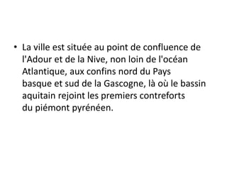 • La ville est située au point de confluence de
l'Adour et de la Nive, non loin de l'océan
Atlantique, aux confins nord du Pays
basque et sud de la Gascogne, là où le bassin
aquitain rejoint les premiers contreforts
du piémont pyrénéen.
 