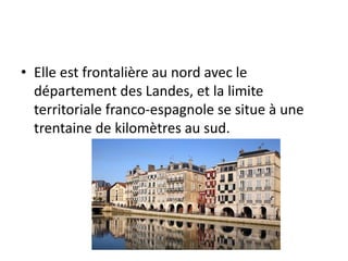 • Elle est frontalière au nord avec le
département des Landes, et la limite
territoriale franco-espagnole se situe à une
trentaine de kilomètres au sud.
 