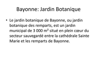 Bayonne: Jardin Botanique
• Le jardin botanique de Bayonne, ou jardin
botanique des remparts, est un jardin
municipal de 3 000 m² situé en plein cœur du
secteur sauvegardé entre la cathédrale Sainte
Marie et les remparts de Bayonne.
 