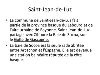Saint-Jean-de-Luz
• La commune de Saint-Jean-de-Luz fait
partie de la province basque du Labourd et de
l'aire urbaine de Bayonne. Saint-Jean-de-Luz
partage avec Ciboure la Baie de Socoa, sur
le Golfe de Gascogne.
• La baie de Socoa est la seule rade abritée
entre Arcachon et l'Espagne. Elle est devenue
une station balnéaire réputée de la côte
basque.
 