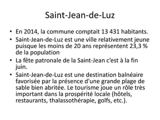 Saint-Jean-de-Luz
• En 2014, la commune comptait 13 431 habitants.
• Saint-Jean-de-Luz est une ville relativement jeune
puisque les moins de 20 ans représentent 23,3 %
de la population.
• La fête patronale de la Saint-Jean c’est à la fin
juin.
• Saint-Jean-de-Luz est une destination balnéaire
favorisée par la présence d'une grande plage de
sable bien abritée. Le tourisme joue un rôle très
important dans la prospérité locale (hôtels,
restaurants, thalassothérapie, golfs, etc.).
 