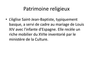 Patrimoine religieux
• L’église Saint-Jean-Baptiste, typiquement
basque, a servi de cadre au mariage de Louis
XIV avec l'infante d'Espagne. Elle recèle un
riche mobilier du XVIIe inventorié par le
ministère de la Culture.
 