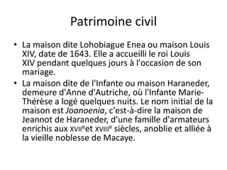 Patrimoine civil
• La maison dite Lohobiague Enea ou maison Louis
XIV, date de 1643. Elle a accueilli le roi Louis
XIV pendant quelques jours à l'occasion de son
mariage.
• La maison dite de l'Infante ou maison Haraneder,
demeure d'Anne d'Autriche, où l'Infante Marie-
Thérèse a logé quelques nuits. Le nom initial de la
maison est Joanoenia, c'est-à-dire la maison de
Jeannot de Haraneder, d'une famille d'armateurs
enrichis aux XVIIeet XVIIIe siècles, anoblie et alliée à
la vieille noblesse de Macaye.
 