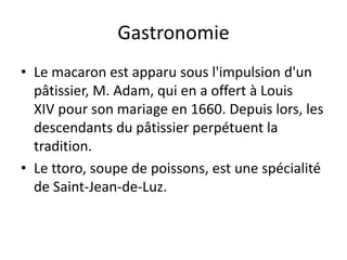 Gastronomie
• Le macaron est apparu sous l'impulsion d'un
pâtissier, M. Adam, qui en a offert à Louis
XIV pour son mariage en 1660. Depuis lors, les
descendants du pâtissier perpétuent la
tradition.
• Le ttoro, soupe de poissons, est une spécialité
de Saint-Jean-de-Luz.
 