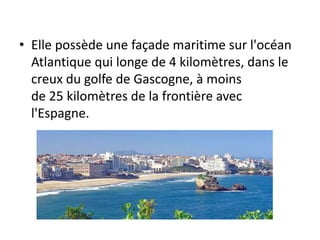 • Elle possède une façade maritime sur l'océan
Atlantique qui longe de 4 kilomètres, dans le
creux du golfe de Gascogne, à moins
de 25 kilomètres de la frontière avec
l'Espagne.
 
