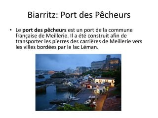 Biarritz: Port des Pêcheurs
• Le port des pêcheurs est un port de la commune
française de Meillerie. Il a été construit afin de
transporter les pierres des carrières de Meillerie vers
les villes bordées par le lac Léman.
 