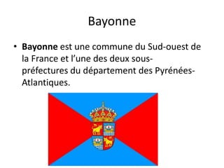 Bayonne
• Bayonne est une commune du Sud-ouest de
la France et l’une des deux sous-
préfectures du département des Pyrénées-
Atlantiques.
 