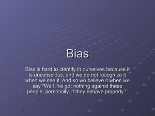 Bias Bias is hard to identify in ourselves because it is unconscious, and we do not recognize it when we see it. And so we believe it when we say &quot;Well I've got nothing against these people, personally, if they behave properly.&quot;  