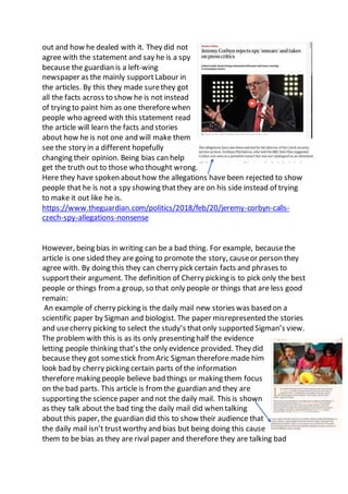 out and how he dealed with it. They did not
agree with the statement and say he is a spy
because the guardian is a left-wing
newspaper as the mainly supportLabour in
the articles. By this they made surethey got
all the facts across to show he is not instead
of trying to paint him as one thereforewhen
people who agreed with this statement read
the article will learn the facts and stories
about how he is not one and will make them
see the story in a different hopefully
changing their opinion. Being bias can help
get the truth out to those who thought wrong.
Here they have spoken abouthow the allegations have been rejected to show
people that he is not a spy showing thatthey are on his side instead of trying
to make it out like he is.
https://www.theguardian.com/politics/2018/feb/20/jeremy-corbyn-calls-
czech-spy-allegations-nonsense
However, being bias in writing can be a bad thing. For example, becausethe
article is one sided they are going to promote the story, causeor person they
agree with. By doing this they can cherry pick certain facts and phrases to
supporttheir argument. The definition of Cherry picking is to pick only the best
people or things froma group, so that only people or things that are less good
remain:
An example of cherry picking is the daily mail new stories was based on a
scientific paper by Sigman and biologist. The paper misrepresented the stories
and usecherry picking to select the study’s thatonly supported Sigman’s view.
The problem with this is as its only presenting half the evidence
letting people thinking that’s the only evidence provided. They did
because they got somestick from Aric Sigman therefore made him
look bad by cherry picking certain parts of the information
therefore making people believe bad things or making them focus
on the bad parts. This article is from the guardian and they are
supporting the science paper and not the daily mail. This is shown
as they talk about the bad ting the daily mail did when talking
about this paper, the guardian did this to show their audience that
the daily mail isn’t trustworthy and bias but being doing this cause
them to be bias as they are rival paper and therefore they are talking bad
 