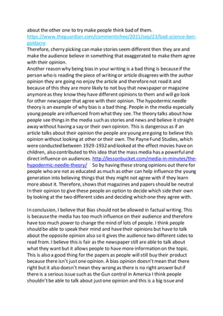 about the other one to try make people think bad of them.
https://www.theguardian.com/commentisfree/2011/sep/23/bad-science-ben-
goldacre
Therefore, cherry picking can make stories seem different then they are and
make the audience believe in something that exaggerated to make them agree
with their opinion.
Another reason why being bias in your writing is a bad thing is becauseif the
person who is reading the piece of writing or article disagrees with the author
opinion they are going no enjoy the article and thereforenot read it and
because of this they are more likely to not buy that newspaper or magazine
anymoreas they know they have different opinions to them and will go look
for other newspaper that agree with their opinion. The hypodermic needle
theory is an example of why bias is a bad thing. People in the media especially
young people areinfluenced from whatthey see. The theory talks about how
people see things in the media such as stories and news and believe it straight
away without having a say or their own opinion. This is dangerous as if an
article talks about their opinion the people are young aregoing to believe this
opinion without looking at other or their own. The PayneFund Studies, which
were conducted between 1929-1932and looked at the effect movies haveon
children, also contributed to this idea that the mass media has a powerfuland
direct influence on audiences. http://lessonbucket.com/media-in-minutes/the-
hypodermic-needle-theory/ So by having these strong opinions out there for
people who are not as educated as much as other can help influence the young
generation into believing things that they might not agree with if they learn
more about it. Therefore, shows that magazines and papers should be neutral
In their opinion to give these people an option to decide which sidetheir own
by looking at the two different sides and deciding which one they agree with.
In conclusion, I believe that Bias should not be allowed in factual writing. This
is becausethe media has too much influence on their audience and therefore
have too much power to change the mind of lots of people. I think people
should be able to speak their mind and havetheir opinions but have to talk
about the opposite opinion also so it gives the audience two different sides to
read from. I believe this is fair as the newspaper still are able to talk about
what they wantbut it allows people to have more information on the topic.
This is also a good thing for the papers as people will still buy their product
because there isn’t justone opinion. A bias opinion doesn’tmean that there
right but it also doesn’t mean they wrong as there is no right answer butif
there is a serious issuesuch as the Gun control in America I think people
shouldn’tbe able to talk about justone opinion and this is a big issueand
 