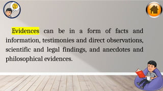 Evidences can be in a form of facts and
information, testimonies and direct observations,
scientific and legal findings, and anecdotes and
philosophical evidences.
 