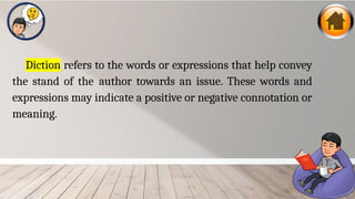Diction refers to the words or expressions that help convey
the stand of the author towards an issue. These words and
expressions may indicate a positive or negative connotation or
meaning.
 