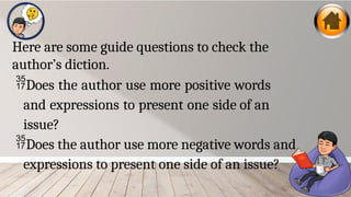Here are some guide questions to check the
author’s diction.
Does the author use more positive words
and expressions to present one side of an
issue?
Does the author use more negative words and
expressions to present one side of an issue?
 