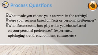 Process Questions
What made you choose your answers in the activity?
Were your reasons based on facts or personal preferences?
What factors come into play when you choose based
on your personal preferences? (experience,
upbringing, trend, environment, culture, etc.)
 