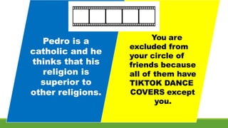 You are
excluded from
your circle of
friends because
all of them have
TIKTOK DANCE
COVERS except
you.
Pedro is a
catholic and he
thinks that his
religion is
superior to
other religions.
 