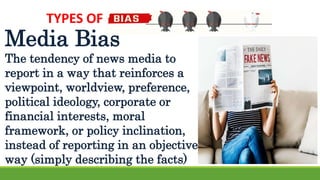 TYPES OF
Media Bias
The tendency of news media to
report in a way that reinforces a
viewpoint, worldview, preference,
political ideology, corporate or
financial interests, moral
framework, or policy inclination,
instead of reporting in an objective
way (simply describing the facts)
 