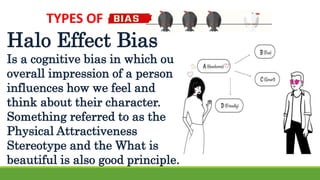 TYPES OF
Halo Effect Bias
Is a cognitive bias in which our
overall impression of a person
influences how we feel and
think about their character.
Something referred to as the
Physical Attractiveness
Stereotype and the What is
beautiful is also good principle.
 