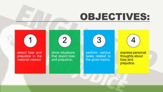 OBJECTIVES:
1
detect bias and
prejudice in the
material viewed;
2
show situations
that depict bias
and prejudice;
3
perform various
tasks related to
the given topics;
4
express personal
thoughts about
bias and
prejudice.
 