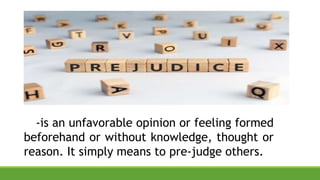 -is an unfavorable opinion or feeling formed
beforehand or without knowledge, thought or
reason. It simply means to pre-judge others.
 
