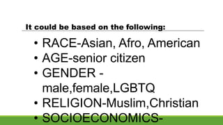 It could be based on the following:
• RACE-Asian, Afro, American
• AGE-senior citizen
• GENDER -
male,female,LGBTQ
• RELIGION-Muslim,Christian
• SOCIOECONOMICS-
 
