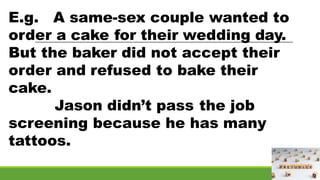 E.g. A same-sex couple wanted to
order a cake for their wedding day.
But the baker did not accept their
order and refused to bake their
cake.
Jason didn’t pass the job
screening because he has many
tattoos.
 